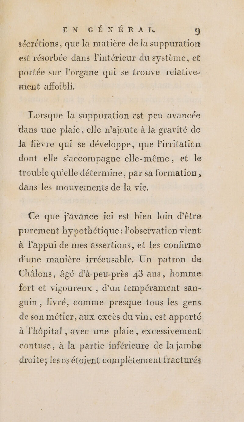 sécrétions, que la matière de la suppuration est résorbée dans l’intérieur du système, et portée sur l’organe qui se trouve relative- ment affoibli. Lorsque fa suppuration est peu avancée dans une plaie, elle n’ajoute à la gravité de la fièvre qui se développe, que lirritation dont elle s'accompagne elle-même, et le trouble qu’elle détermine, par sa formation, dans les mouvements de la vie. Ce que javance ici est bien loin d’être purement hypothétique: Pobservation vient à l'appui de mes assertions, et les confirme d’une manière irécusable. Un patron de Châlons, âgé d’à-peu-près 43 ans, homme fort et vigoureux , d’un tempérament san- guin , livré, comme presque tous les gens de son métier, aux excès du vin, est apporté à Phôpital , avec une plaie, excessivement contuse, à la partie inférieure de la jambe droite; les os étoient complètement fracturés