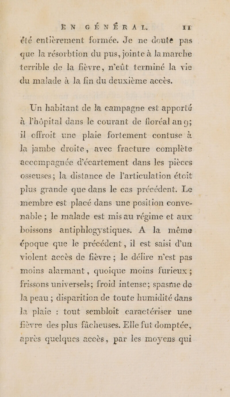 été entierement formée. Je ne doute pas que la résorbtion du pus, jointe à la marche terrible de la fièvre, n’eût terminé la vie du malade à la fin du deuxième accès. Un habitant de la campagne est apporté à l'hôpital dans le courant de floréal an o; 1] offroit une plaie fortement contuse à la jambe droite, avec fracture complète acccmpagnée décartement dans les pièces osseuses; la distance de articulation étoit plus grande que dans le cas précédent. Le membre est placé dans une position conve- nable ; le malade est mis au régime et aux boissons antiphlogystiques. À la même époque que le précédent , il est saisi d’un violent accès de fièvre ; le délire n’est pas moins alarmant, quoique moins furieux ; frissons universels; froid intense; spasme de la peau ; disparition de toute humidité dans la plaie : tout sembloit caractériser une fièvre des plus fâcheuses. Elle fut domptée, apres quelques accès, par les moyens qui