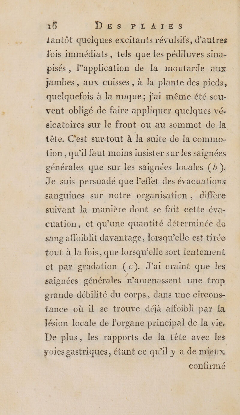 tantôt quelques excitants révulsifs, d’autres fois immédiats, tels que les pédiluves sina- pisés, l’application de la moutarde aux jambes, aux cuisses, à la plante des pieds, quelquefois à la nuque; j'ai même été sou- vent obligé de faire appliquer quelques vé- sicatoires sur le front ou au sommet de la tôle. C’est sur-tout à la suite de la commo- tion , qu'il faut moins insister sur les saignées générales que sur les saignées locales (2 ). Je suis persuadé que Peffet des évacuations sanguines sur notre organisation, diffère suivant la manière dont se fait cette éva- cuation, et qu’une quantité déterminée de sang affoiblit davantage, lorsqu'elle est tirée tout à la fois, que lorsqw’elle sort lentement et par gradation (c). J’ai craint que les saignées générales n’amenassent une trop grande débilité du corps, dans une circons- tance où il se trouve déjà affoibli par la lésion locale de Porgane principal de la vie. De plus, les rapports de la tête avec les yoies gastriques, étant ce qu'il y a de mieux confirmé