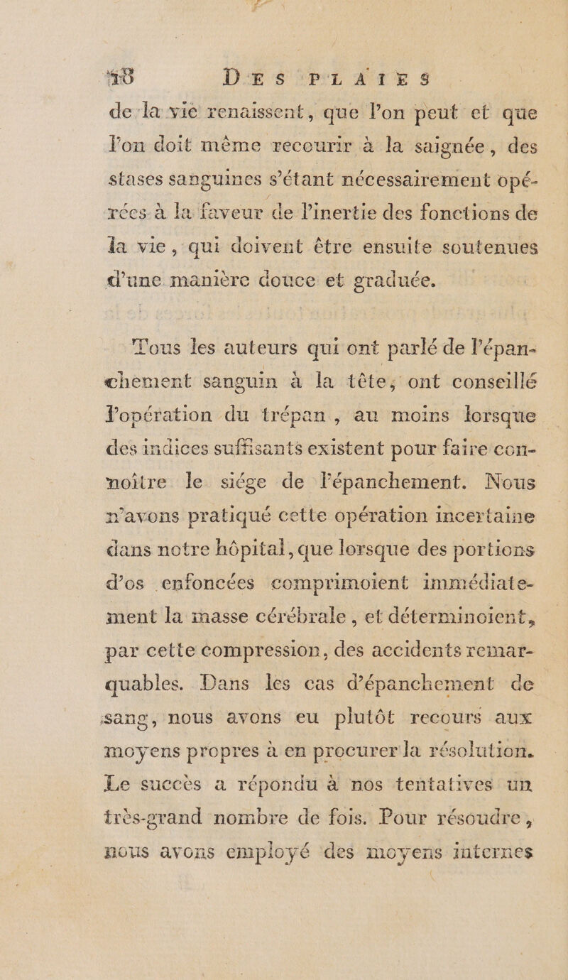 10 D'Æ SL AUTE $ de la vie renaissent, que lon peut et que lon doit mème recourir à la saignée, des stases sanguines 8 étant nécessairement opé- réces à la faveur de l’inertie des fonctions de da vie, qui doivent être ensuite soutenues Ce EN 7 3 F d'une manière douce et graduée. Tous les auteurs qui ont parlé de lépan- chement sanguin à la tête; ont conseillé Jopération du trépan , au moins lorsque des indices suffisants existent pour faire con- noître le siége de lépanchement. Nous avons pratiqué cette opération incertaine dans notre hôpital, que lorsque des portions d’os enfoncées comprimoient immiédiate- ment la masse cérébrale , et déterminoient, par cette compression, des accidents remar- quables. Dans les cas d’épanchement de sang, nous avons eu plutôt recours aux oO ? moyens propres à en procurer la résolution. Le succès a répondu à nos tentatives un très-rand nombre de fois. Pour résoudre , nous avons employé des moyens internes