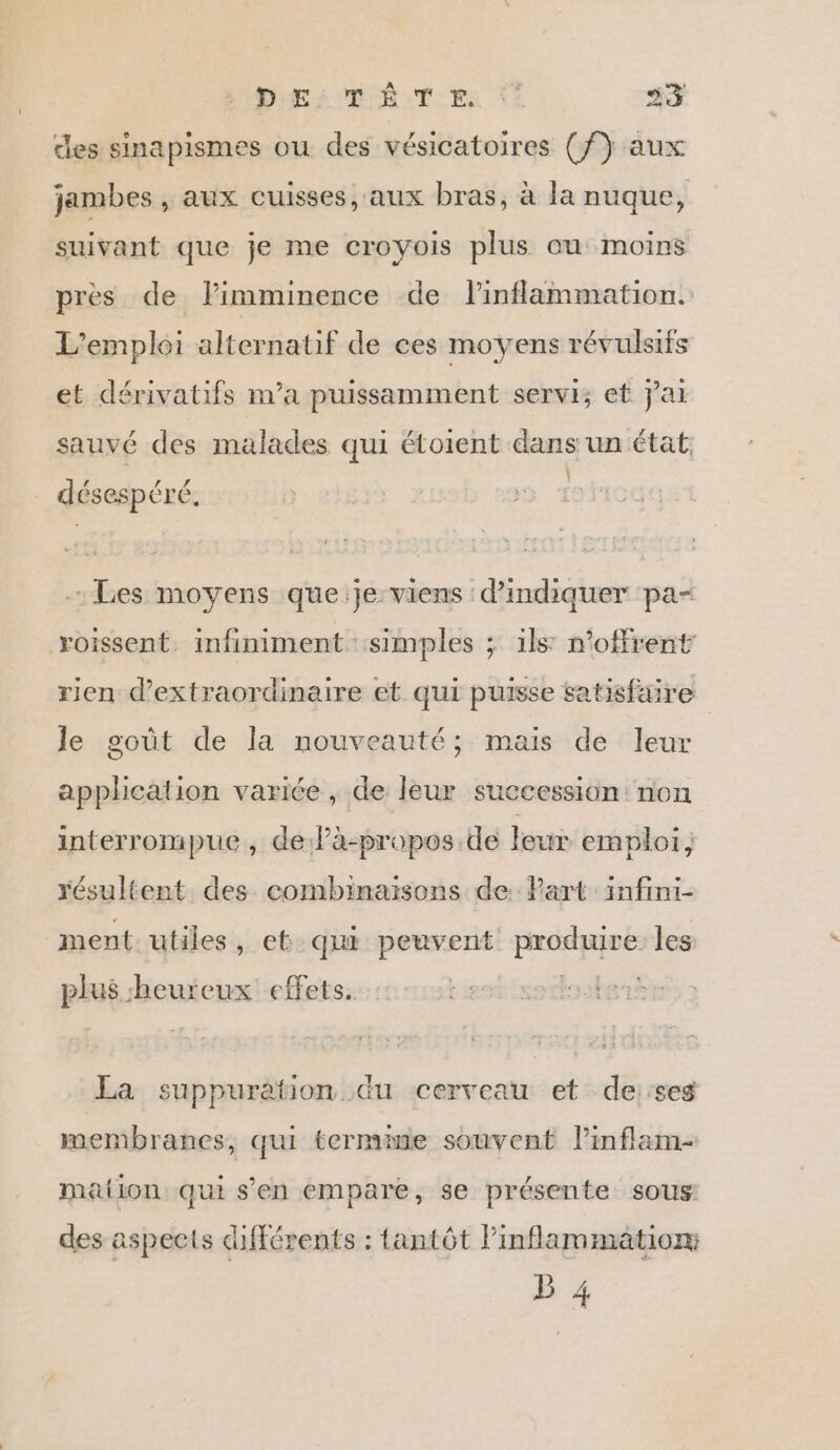 des sinapismes ou des vésicatoires (f) aux jambes , aux cuisses, aux bras, à la nuque, suivant que je me croyois plus cu moins près de lPimminence de inflammation. L'emploi alternatif de ces moyens révulsifs et dérivatifs m'a puissamment servi; et jai sauvé des malades qui étoient dans un état È 4 ss x désespéré, Les moyens que:je viens d'indiquer pa- roissent. infiniment simples ; ils: n’offrent rien d’extraordinaire et qui puisse satisfaire le goût de la nouveauté; mais de leur application variée , de leur succession: non interrompue , de là-propos de leur emploi, résultent des combinaisons de: Part infini- ment. utiles, et qui peuvent produire les plus heureux effets. La suppuration du cerveau et de:seg membranes, qui termime souvent l’inflam- mation qui s'en empare, se présente sous des aspects différents : tantôt Pinflammation: b 4