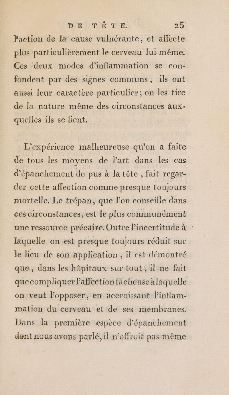 Faction de la cause vulnérante, et affecte plus particulièrement le cerveau lui-même. Ces deux modes d’inflammation se con- fondent par des signes communs, ils ont aussi leur caractère particulier; on les tire de la nature même des circonstances aux- quelles ils se lient. L'expérience malheureuse qu’on a faite de tous les moyens de l'art dans les cas d’épanchement de pus à la tête , fait regar- der cette affection comme presque toujours mortelle. Le trépan, que l’on conseille dans ces circonstances, est le plus communément une ressource précaire. Outre lincertitude à laquelle on est presque toujours réduit sur le lieu de son application , il est démontré que, dans les hôpitaux sur-tout, il ne fait quecompliquer l'affection fâcheuse à laquelle on veut lopposer, en accroissant l’inflam- mation du cerveau et de ses membranes. Dans la première espèce d’épanchement dont nous avons parlé, il n’offroit pas même