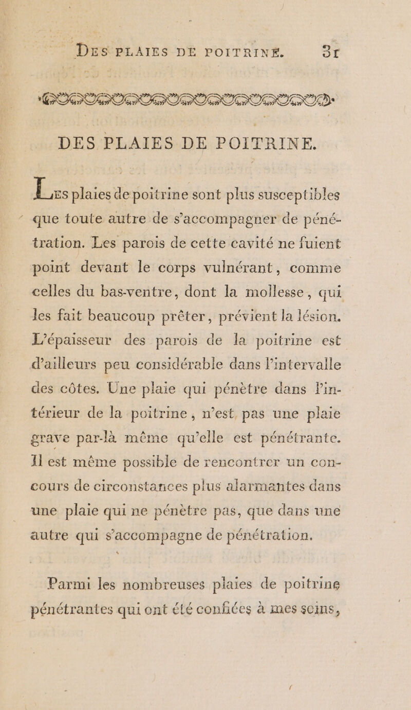COCOON DES PLAIES DE POITRINE. Le plaies de poitrine sont plus susceptibles ‘ que toute autre de s'accompagner de péné- tration. Les parois de cette cavité ne fuient point devant le corps vuinérant, comme celles du bas-ventre, dont la mollesse, qui les fait beaucoup prêter, prévient la lésion, L’épaisseur des parois de la poitrine est dailleurs peu considérable dans l'intervalle des côtes. Une plaie qui pénètre dans Pin- térieur de la poitrine, n’est, pas une plaie grave par-là même qu’elle est pénétrante. Il est même possible de rencontrer un con- cours de circonstances plus alarmantes dans une plaie qui ne pénètre pas, que dans une autre qui s'accompagne de pénétration. Parmi les nombreuses plaies de poitrine pénétrantes qui ont été confiées à mes soins,