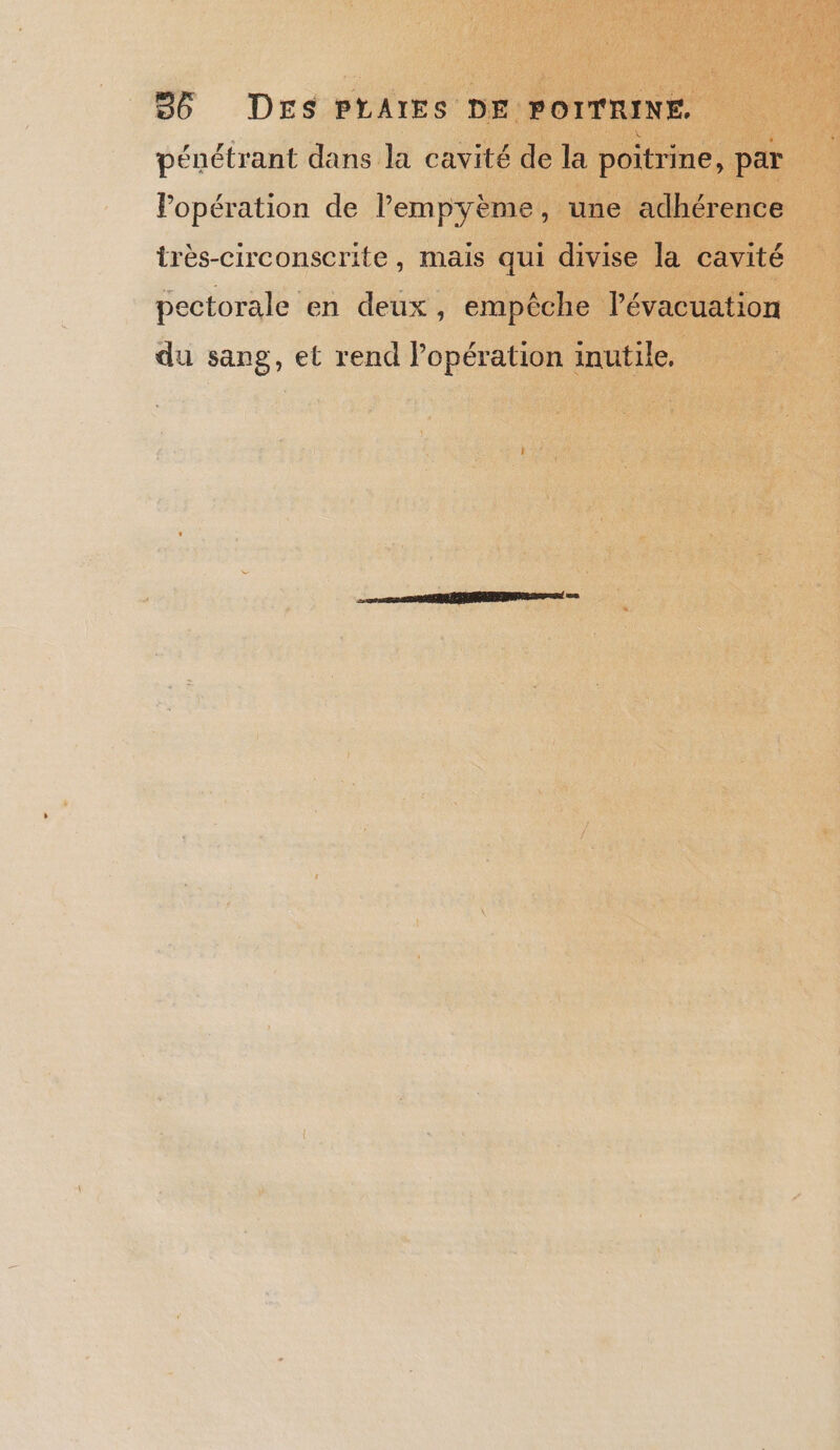 pénétrant dans la cavité de la poitrine, par Popération de lPempyème, une adhérence très-circonscrite, mais qui divise la cavité pectorale en deux, empêche l'évacuation du sang, et rend l’opération inutile,