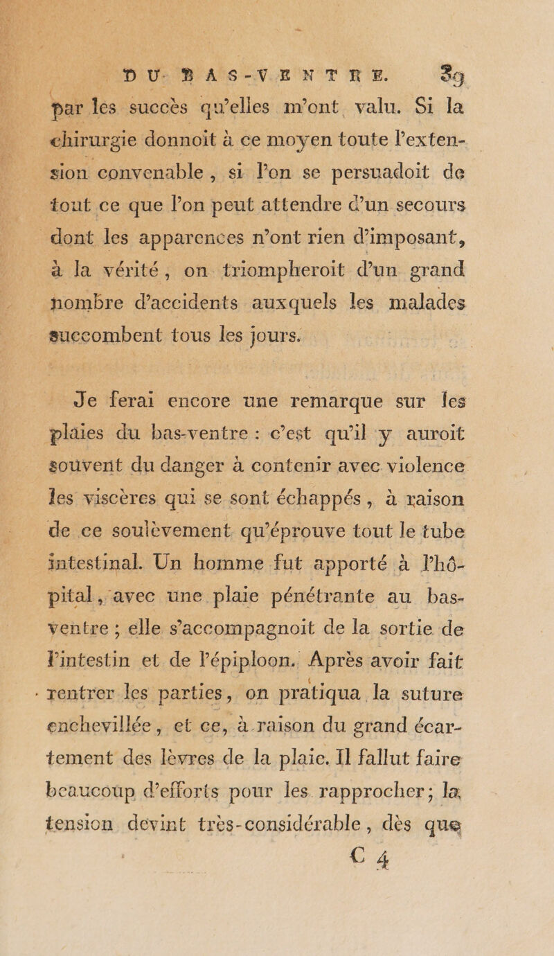han. DU: D AS-VENTEHE. 39 { ; , : e par les succès qu’elles m'ont valu. Si la chirurgie donnoït à ce moyen toute l’exten- tout ce que lon peut attendre d’un secours à la vérité, on triompheroit d’un grand nombre d'accidents auxquels les malades succombent tous les jours. Je ferai encore une remarque sur les souvent du danger à contenir avec violence les viscères qui se sont échappés, à raison de ce soulèvement qu’éprouve tout le tube intestinal. Un homme fut apporté à lhô- pital, avec une plaie pénétrante au bas- ventre ; elle saccompagnoit de la sortie de l'intestin et de l’épiploon. Après avoir fait enchevillée, et ce, à raison du grand écar- tement des lèvres de la plaie. Il fallut faire beaucoup d'efforts pour les rapprocher; la tension devint très-considérable, dès que C 4