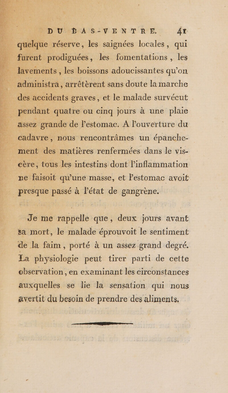 DU BAS-VENTRE. ÂT _ furent prodiguées , les fomentations , les administra , arrêtèrent sans doute la marche des accidents graves, et le malade survécut pendant quatre ou cinq jours à une plaie assez grande de l'estomac. À louverture du cadavre, nous rencontrâmes un épanche- ment des matières renfermées dans le vis- eère, tous les intestins dont l’inflammation pe faisoit qu'une masse, et Pestomac avoit _ presque passé à l’état de gangrène. Je me rappelle que, deux jours avant sa mort, le malade éprouvoit le sentiment de la faim, porté à un assez grand degré, La physiologie peut tirer parti de cette observation, en examinant les circonstances auxquelles se lie la sensation qui nous avertit du besoin de prendre des aliments.
