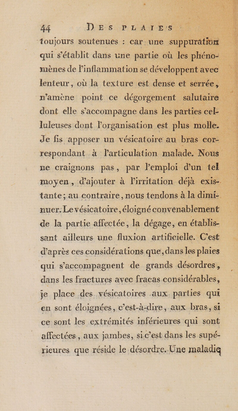 ‘toujours soutenues : car une suppurätiürt 4 qui s'établit dans une partie où les phéno- uènes de inflammation se développent avec lenteur, où la texture est dense et serrée, | L mamène point ce dégorgement salutaire : dont elle s'accompagne dans les parties cek luleuses dont l'organisation est plus molle. . Je fis apposer un vésicatoire au bras co | respondant à Particulation malade. Nous pe craignons pas, par l’emploi d’un tel ; moyen, d'ajouter à lirritation déjà exis- tante; au contraire, nous tendons à la dimi- nuer. Le vésicatotre, éloigné convenablement de la partie affectée, la dégage, en établis- sant ailleurs une fluxion artificielle. C’est d'après ces considérations que, dans les plaies qui s’'accompagnent de grands désordres, dans les fractures avec fracas considérables, je place des. vésicatoires aux. parties qui en sont éloignées, c’est-à-dire, aux bras, si ce sont les extrémités inférieures qui sont affectées, aux jambes, sic’est dans les supé- rieures que réside le désordre. Une maladie