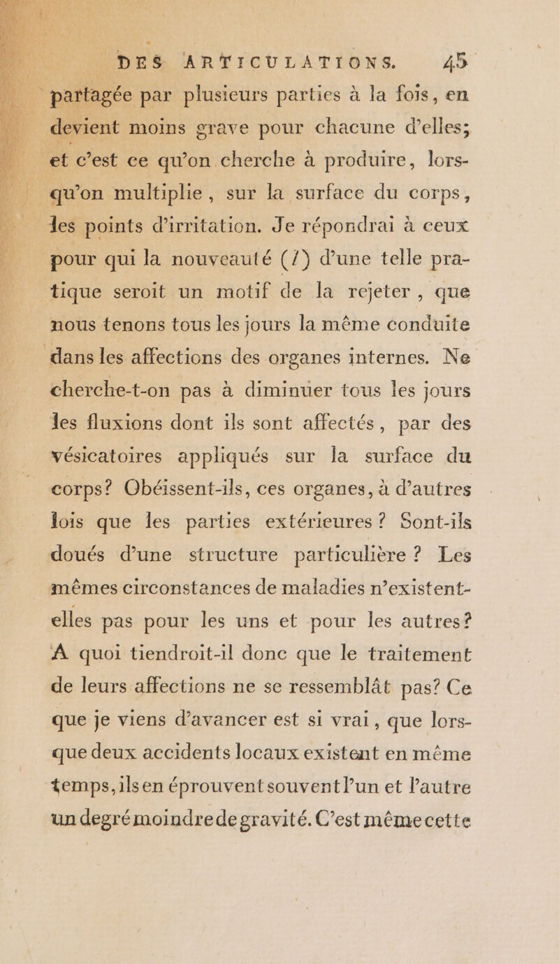 É partagée par plusieurs parties à la fois, en dk vient moins grave pour chacune d'elles; et c’est ce qu’on cherche à produire, lors- qu'on multiple, sur la surface du corps, les points d'irritation. Je répondrai à ceux pour qui la nouveauté (/) d’une telle pra- tique seroit un motif de la rejeter, que nous tenons tous les jours la même conduite dans les affections des organes internes. Ne cherche-t-on pas à diminuer tous les jours les fluxions dont ils sont affectés, par des vésicatoires appliqués sur la surface du corps? Obéissent-ils, ces organes, à d’autres lois que les parties extérieures ? Sont-ils doués d’une structure particulière ? Les mêmes circonstances de maladies n’existent- elles pas pour les uns et pour les autres? À quoi tiendroit-il donc que le traitement de leurs affections ne se ressemblât pas? Ce que je viens d'avancer est si vrai, que lors- que deux accidents locaux existent en même temps,ilsen éprouvent souvent lun et l’autre un degré moindrede gravité. C’est même cette