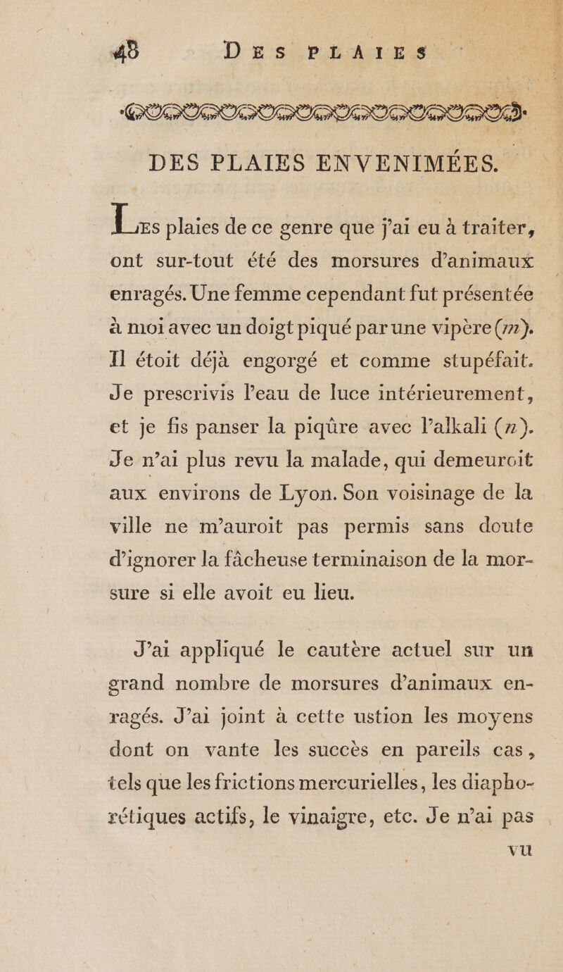45 Des PpiaArEst DES PLAIES ENVENIMÉES. Les plaies de ce genre que j'ai eu à traiter, ont surtout été des morsures d'animaux enragés. Une femme cependant fut présentée à moi avec un doigt piqué parune vipère (77). Il étoit déjà engorgé et comme stupéfait. Je prescrivis l’eau de luce intérieurement, et je fis panser la piqûre avec l’alkali (7). Je n’ai plus revu la malade, qui demeurcit aux environs de Lyon. Son voisinage de la ville ne m’auroit pas permis sans doute d’ignorer la fâcheuse terminaison de la mor- sure si elle avoit eu lieu. J’ai appliqué le cautère actuel sur un grand nombre de morsures d'animaux en- ragés. J’ai joint à cette ustion les moyens dont on vante les succès en pareils cas, tels que les frictions mercurielles, les diapho- rétiques actifs, le vinaigre, etc. Je n'ai pas vu