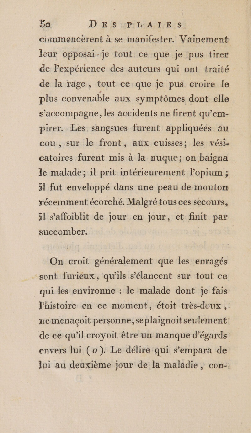 commencérent à se manifester. Vainement leur opposai-je tout ce que je pus tirer de lexpérience des auteurs qui ont traité de la rage, tout ce que je pus croire le plus convenable aux symptômes dont elle s'accompagne, les accidents ne firent qu’em- pirer. Les sangsues furent appliquées au cou , sur le front, aux cuisses; les vési- catoires furent mis à la nuque; on baigna le malade; il prit intérieurement lopium ; 41 fut enveloppé dans une peau de mouton récemment écorché. Malgré tous ces secours, al saffoiblit de jour en jour, et finit par succomber. On croit généralement que les enragés “sont furieux, qu'ils s’élancent sur tout ce qui les environne : le malade dont je fais l'histoire en ce moment, étoit tres-doux , me menaçoit personne, se plaignoit seulement de ce qu’il croyoit être un manque d’égards envers lui (o}). Le délire qui sempara de Jui au deuxième jour de la maladie, con-