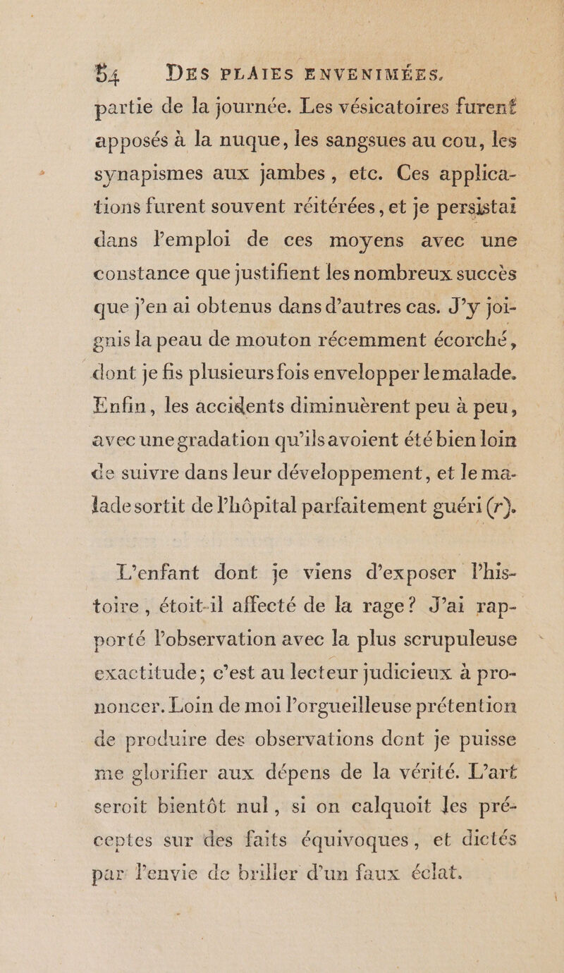 B4 DES PLAIES ENVENIMÉES. partie de la journée. Les vésicatoires furenf apposés à la nuque, les sangsues au cou, les synapismes aux Jambes, etc. Ces applica- tions furent souvent réitérées, et je persistai dans lPemploi de ces moyens avec une constance que justifient les nombreux succès que j'en ai obtenus dans d’autres cas. J’y joi- gnis la peau de mouton récemment écorché, dont je fis plusieurs fois envelopper lemalade. Enfin, les accidents diminuèrent peu à peu, avec unegradation qu'ilsavoient été bien loin de suivre dans leur développement, et le ma- lade sortit de l'hôpital parfaitement guéri (r). L'enfant dont je viens d'exposer Phis- toire, étoit-1l affecté de la rage? J’ai rap- porté lobservation avec la plus scrupuleuse exactitude; c’est au lecteur judicieux à pro- noncer. Loin de moi l’orgueilleuse prétention de produire des observations dont je puisse me glorifier aux dépens de la vérité. L’art seroit bientôt nul, si on calquoit Jes pré- ceptes sur des faits équivoques, et dictés par l'envie de briller d’un faux éclat.