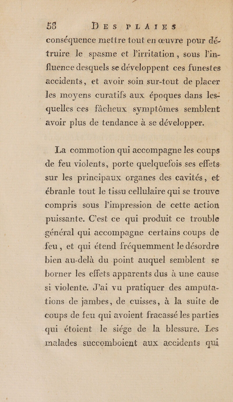 conséquence mettre tout en œuvre pour dé- truire le spasme et lirritation, sous l’in- fluence desquels se développent ces funestes accidents, et avoir soin sur-tout de placer les moyens curatifs aux époques dans les- quelles ces fâcheux symptômes semblent avoir plus de tendance à se développer. La commotion qui accompagne les coups de feu violents, porte quelquefois ses effets. sur les principaux organes des cavités, et ébranle tout le tissu cellulaire qui se trouve compris sous limpression de cette action puissante. C’est ce qui produit ce trouble général qui accompagne certains coups de feu, et qui étend fréquemment le désordre bien au-delà du point auquel semblent se borner les effets apparents dus à une cause si violente. J’ai vu pratiquer des amputa- tions de jambes, de cuisses, à la suite de coups de feu qui avoient fracassé les parties qui étoient le siége de la blessure. Les malades succomboient aux accidents qui