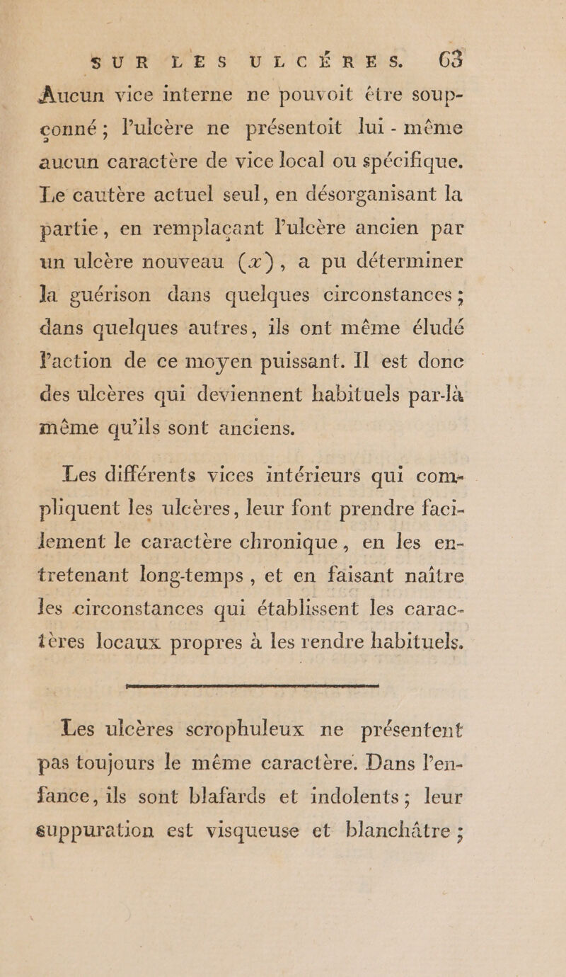HOMRTE SD LICE RUES 6 Aucun vice interne ne pouvoit étre soup- conné ; l’ulcère ne présentoit lui - même aucun caractère de vice local ou spécifique. Le cautère actuel seul, en désorganisant la partie, en remplacant lulcère ancien par un ulcère nouveau (x), a pu déterminer la guérison dans quelques circonstances ; dans quelques autres, ils ont même éludé faction de ce moyen puissant. Il est donc des ulcères qui deviennent habituels par-là mème qu'ils sont anciens. Les différents vices intérieurs qui com- pliquent les ulcères, leur font prendre faci- lement le caractère chronique, en les en- tretenant long-temps , et en faisant naître les circonstances qui établissent les carac- ières locaux propres à les rendre habituels. Les ulcères scrophuleux ne présentent pas toujours le même caractère. Dans l’en- fance, ils sont blafards et indolents; leur suppuration est visqueuse et blanchâtre ;