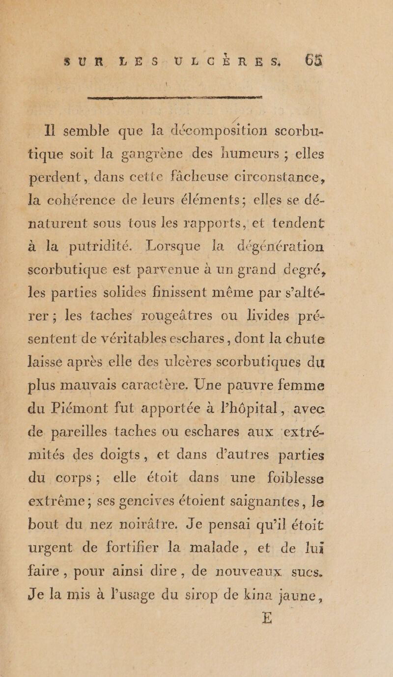 LS CL EL 1 semble que la décomposition scorbu- tique soit la gangrène des humeurs ; elles perdent, dans cette fâcheuse circonstance, la cohérence de leurs éléments; elles se dé- naturent sous tous les rapports, et tendent à la putridité. Lorsque la dégéntration scorbutique est parvenue à un grand degré, les parties solides finissent même par s’alté- rer ; les taches rougeûtres ou livides pré- sentent de véritables eschares, dont la chute laisse après elle des ulcères scorbutiques du plus mauvais caractère. Une pauvre femme du Piémont fut apportée à l'hôpital, avec de pareilles taches ou eschares aux ‘extré- mités des doigts, et dans d’autres parties du corps; elle étoit dans une foiblesse extrême; ses gencives étoient saignantes, le bout du nez noirâtre. Je pensai qu’il étoit urgent de fortifier la malade, et de lui faire , pour ainsi dire, de nouveaux sucs. Je la mis à lusage du sirop de kina jaune, E