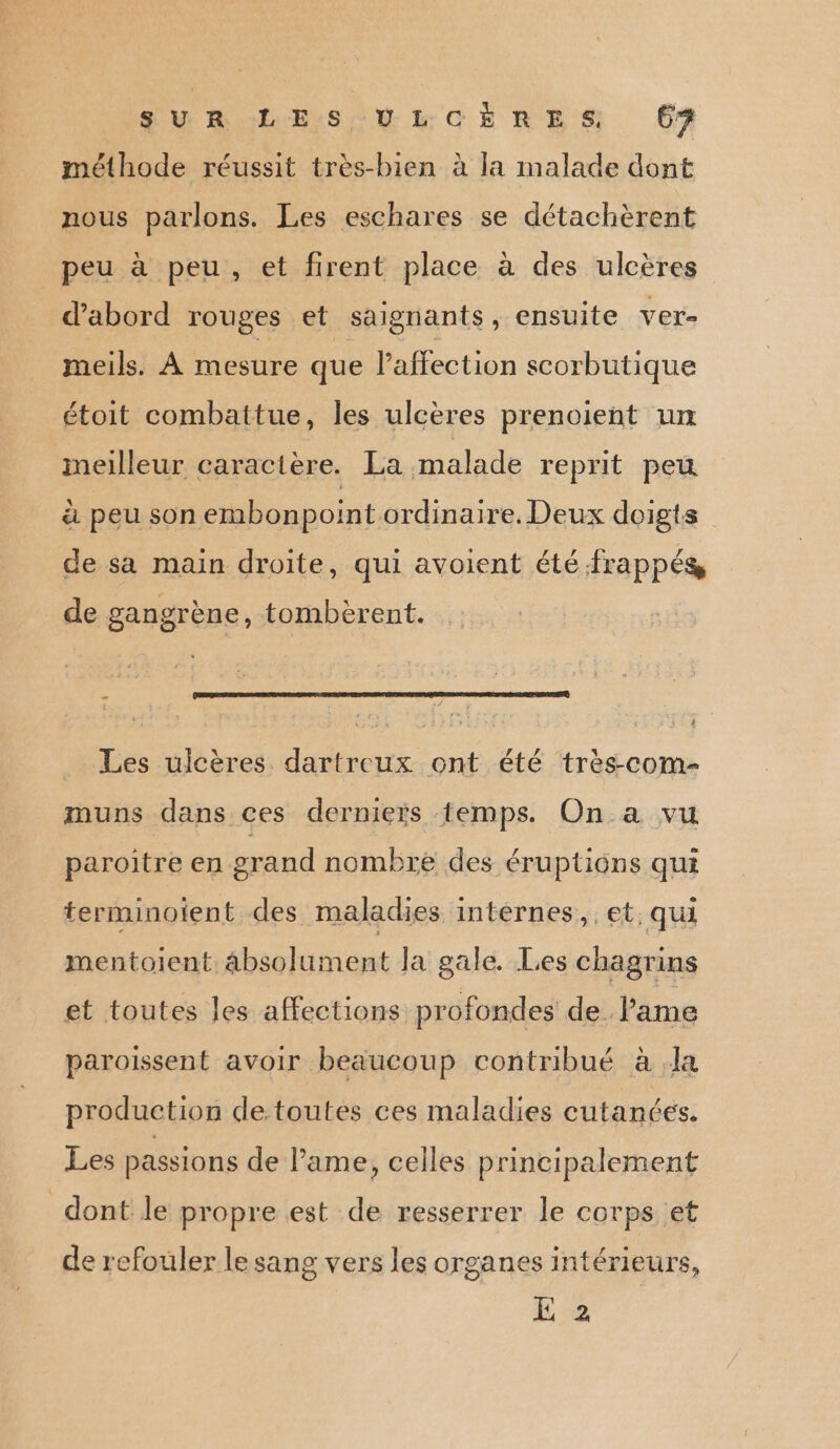 SUR LES ULCËÈRES (62 méthode réussit très-bien à la malade dont nous parlons. Les eschares se détachèrent peu à peu, et firent place à des ulcères d’abord rouges et saignants, ensuite ver- meils. À mesure que l'affection scorbutique étoit combattue, les ulcères prenoient un meilleur caractère. La malade reprit peu à peu son embonpoint ordinaire. Deux doigts de sa main droite, qui avoient été frappés, de gangrène, tombèrent. Les ulcères dartreux ont été très-com- muns dans ces dernieïs temps. On a vu paroitre en grand nombre des éruptions qui terminoient des maladies intèrnes, et; qui mentoient absolument la gale. Les chagrins et toutes les affections profondes de l'ame paroissent avoir beaucoup contribué à Ja production detoutes ces maladies cutanées. Les passions de ame, celles principalement dont le propre est de resserrer le corps et de refouler lesang vers les organes intérieurs, E 2