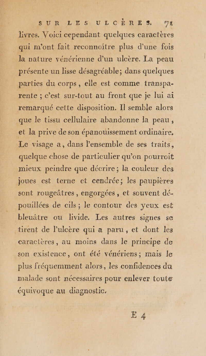 livres. Voici cependant quelques caractères _ qui n’ont fait reconnoïître plus d’une fois la nature vénérienne d’un ulcère. La peau présente un lisse désagréable; dans quelques parties du corps, elle est comme transpa- rente ; c’est sur-tout au front que je lui ai remarqué cette disposition. Il semble alors que le tissu cellulaire abandonne la peau, et la prive de son épanouissement ordinaire, Le visage a, dans l’ensemble de ses traits, quelque chose de particulier qu’on pourroit mieux peindre que décrire; la couleur des joues est terne et cendrée; les paupières sont rougeâtres , engorgées , et souvent dé- pouillées de cils ; le contour des yeux est bleuâtre ou livide. Les autres signes se tirent de l’ulcère qui a paru, et dont les caractères, au moins dans le principe de son existence, ont été vénériens; mais le plus fréquemment alors, les confidences da malade sont nécessaires pour enlever toute équivoque au diagnostic. E 4