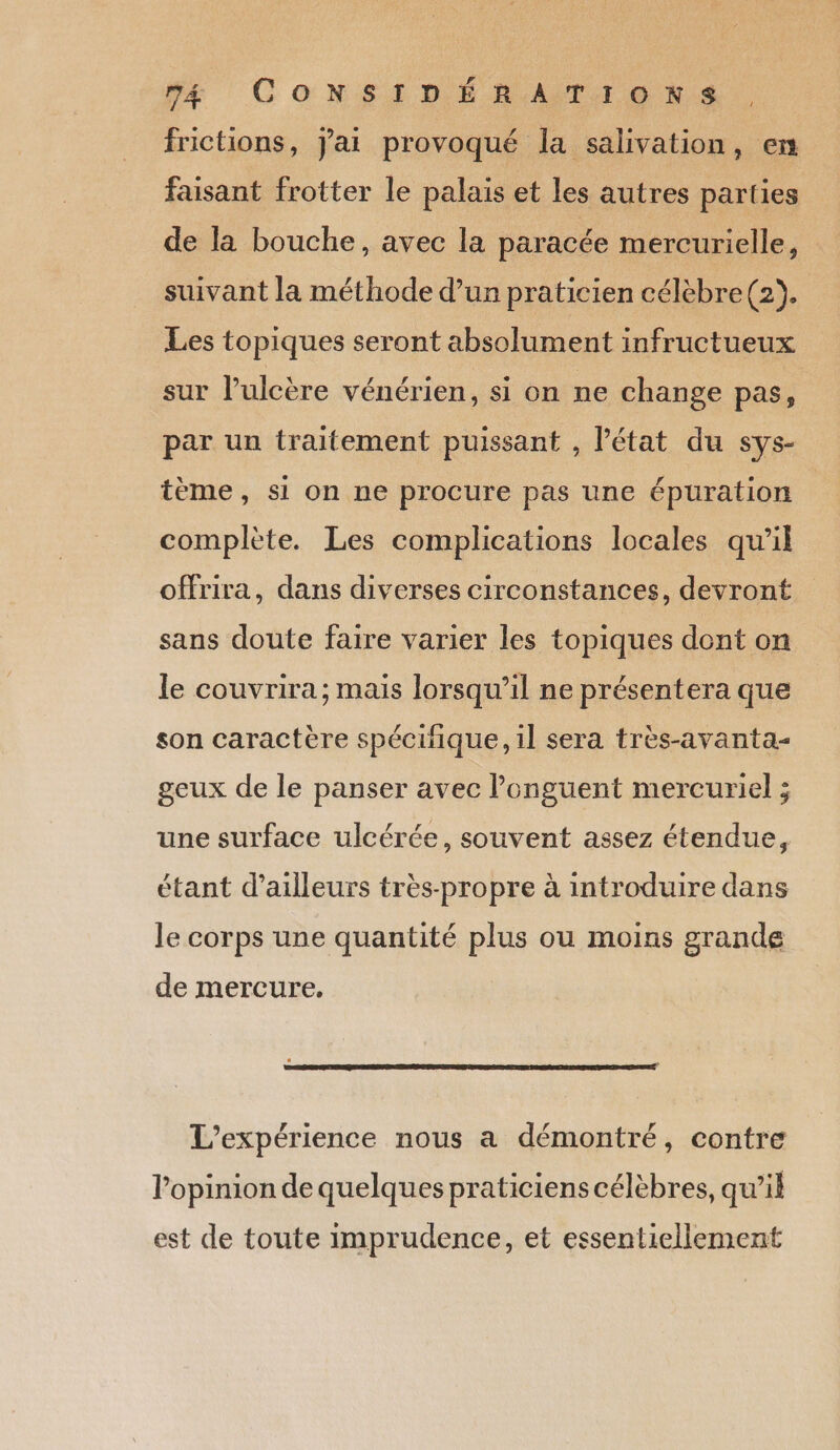 frictions, J'ai provoqué la salivation, en faisant frotter le palais et les autres parties de la bouche, avec la paracée mercurielle, suivant la méthode d’un praticien célèbre (2). Les topiques seront absolument infructueux sur l’ulcère vénérien, si on ne change pas, par un traitement puissant , l’état du sys- tème, si on ne procure pas une épuration complète. Les complications locales qu'il offrira, dans diverses circonstances, devront sans doute faire varier les topiques dont on le couvrira; mais lorsqu’il ne présentera que son caractère spécifique, il sera très-avanta- geux de le panser avec longuent mercuriel ; une surface ulcérée, souvent assez étendue, étant d’ailleurs très-propre à introduire dans le corps une quantité plus ou moins grande de mercure. L'expérience nous a démontré, contre l'opinion de quelques praticiens célèbres, qu’il est de toute imprudence, et essentiellement