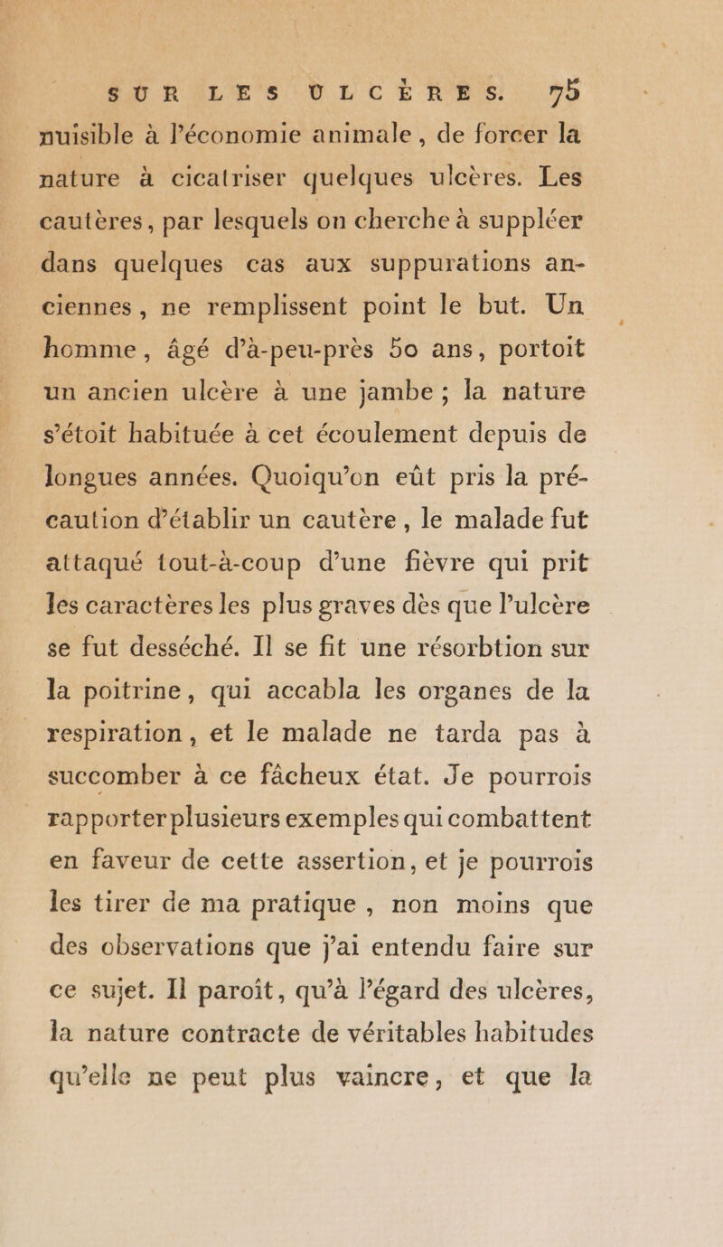SUR LES VLCÈRES 7 nuisible à économie animale , de forcer la nature à cicatriser quelques ulcères. Les cautères, par lesquels on cherche à su ppléer dans quelques cas aux suppurations an- ciennes , ne remplissent point le but. Un homme, âgé d’à-peu-près 5o ans, portoit un ancien ulcère à une jambe ; la nature s’étoit habituée à cet écoulement depuis de longues années. Quoiqu’on eût pris la pré- caution d'établir un cautère , le malade fut attaqué tout-à-coup d’une fièvre qui prit les caractères les plus graves dès que lulcère se fut desséché. Il se fit une résorbtion sur la poitrine, qui accabla les organes de la respiration , et le malade ne tarda pas à succomber à ce fâcheux état. Je pourrois rapporter plusieurs exemples qui combattent en faveur de cette assertion, et je pourrois les tirer de ma pratique , non moins que des observations que j'ai entendu faire sur ce sujet. Il paroît, qu’à l’égard des ulcères, la nature contracte de véritables habitudes qu’elle ne peut plus vaincre, et que la