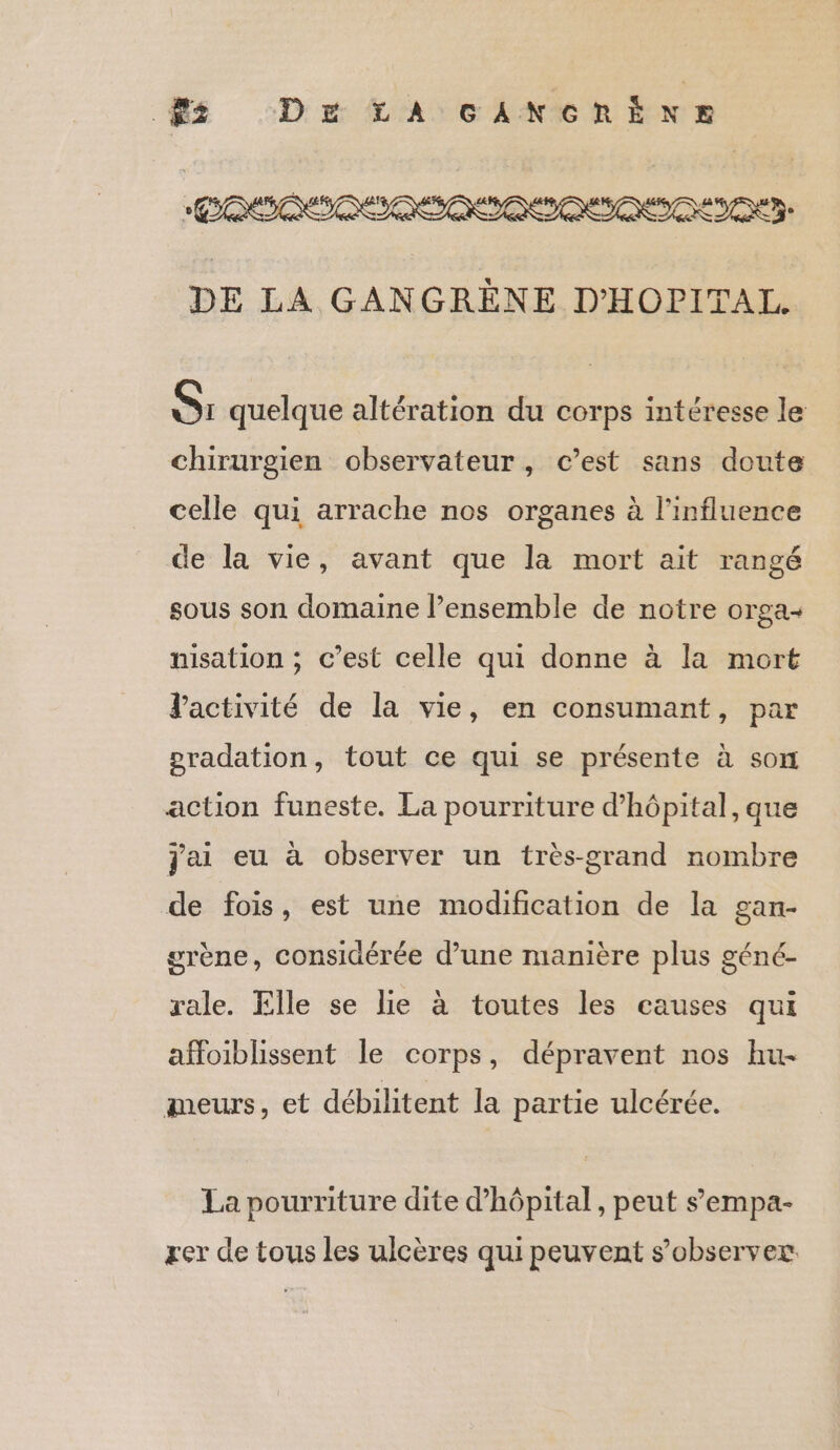 ES DE LA GANCGRÈNE DE LA GANGRÈNE D'HOPITAL. S: quelque altération du corps intéresse le chirurgien observateur, c’est sans doute celle qui arrache nos organes à l'influence de la vie, avant que la mort ait rangé sous son domaine l’ensemble de notre orga+ nisation ; c’est celle qui donne à la mort Vactivité de la vie, en consumant, par pradation, tout ce qui se présente à son action funeste. La pourriture d'hôpital, que jai eu à observer un très-grand nombre de fois, est une modification de la gan- grène, considérée d’une manière plus géné- rale. Elle se lie à toutes les causes qui affoiblissent le corps, dépravent nos hu- meurs, et débilitent la partie ulcérée. La pourriture dite d'hôpital, peut sempa- rer de tous les ulcères qui peuvent s’observer: