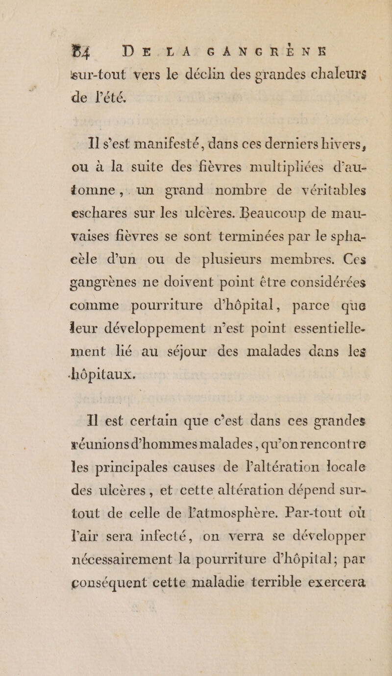 Ur Dr LATE NE RIDE sur-tout vers le déclin des grandes chaleurs de l'été. Il s’est manifesté, dans ces derniers hivers, ou à la suite des fièvres multipliées d'au- tomne, un grand nombre de véritables eschares sur les ulcères. Beaucoup de mau- vaises fièvres se sont terminées par le spha- eèle d’un ou de plusieurs membres. Ces gangrènes ne doivent point être considérées comme pourriture d'hôpital, parce que leur développement n’est point essentielle- ment lié au séjour des malades dans les hôpitaux. Tl est certain que c’est dans ces grandes xéunions d'hommes malades , qu’onrencontre les principales causes de laltération locale des ulcères, et cette altération dépend sur- tout de celle de atmosphère. Par-tout où l'air sera infecté, on verra se développer nécessairement la pourriture d'hôpital; par conséquent cette maladie terrible exercera