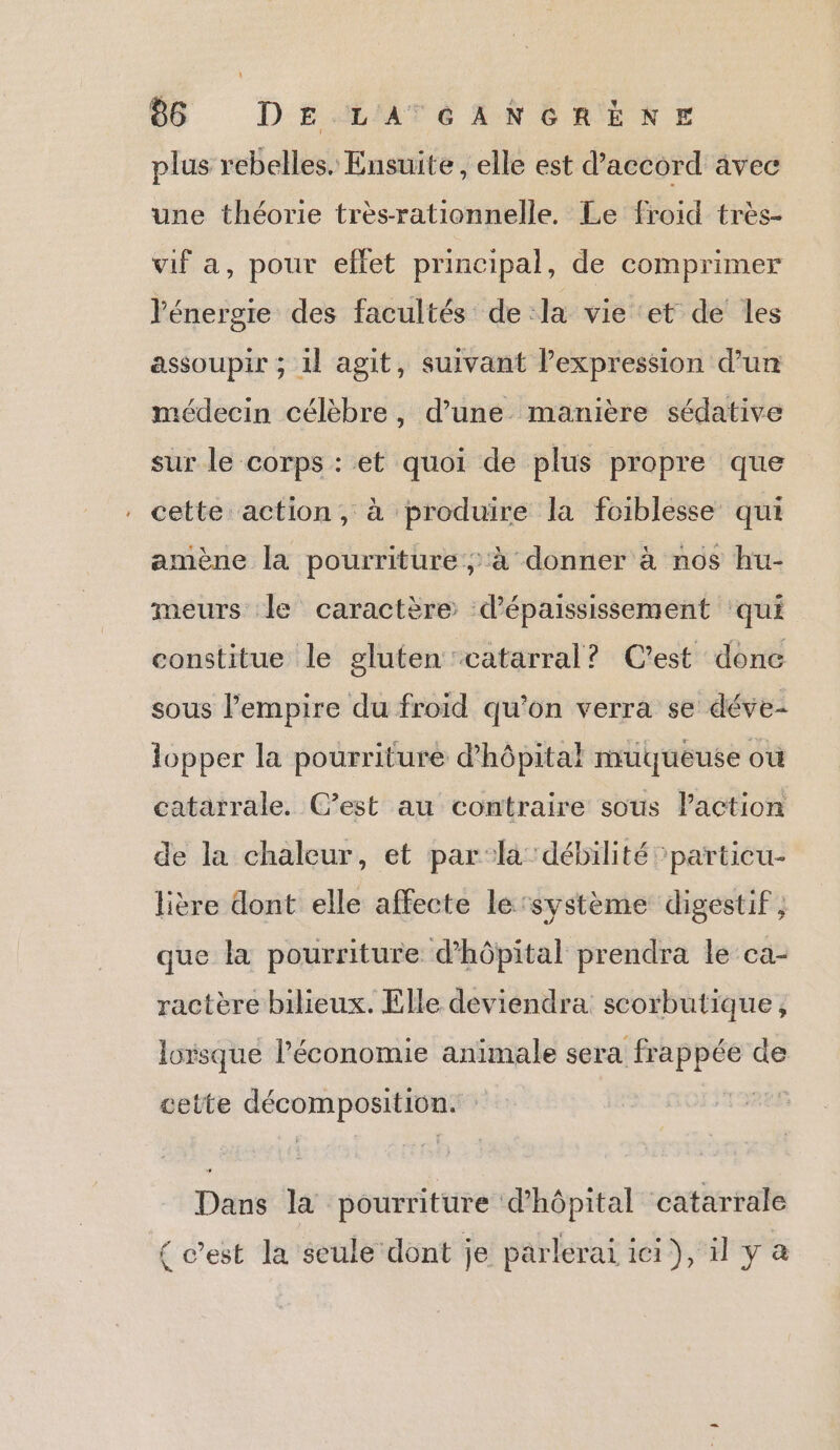 plus rebelles. Ensuite, elle est d'accord avec une théorie très-rationnelle. Le froid très- vif a, pour effet principal, de comprimer l'énergie des facultés de la vie ‘et de les assoupir ; 1} agit, suivant lexpression d’un médecin célèbre, d’une manière sédative sur le corps : et quoi de plus propre que cette action, à produire la foiblesse qui amène la pourriture ; à donner à nos hu- meurs le caractère ‘d’épaississement ‘qui constitue le gluten catarral? C’est donc sous l'empire du froid qu'on verra se déve- lopper la pourriture d’hôpital muqueuse où catarrale. C’est au contraire sous laction de la chaleur, et par:la débilité ’particu- Hière dont elle affecte le’système digestif, que la pourriture d'hôpital prendra le ca- ractère bilieux. Elle deviendra scorbutique, lorsque l’économie animale sera frappée de cette décomposition. | Dans la pourriture d'hôpital catarrale { c’est la seule dont je parlerai ici), il y à