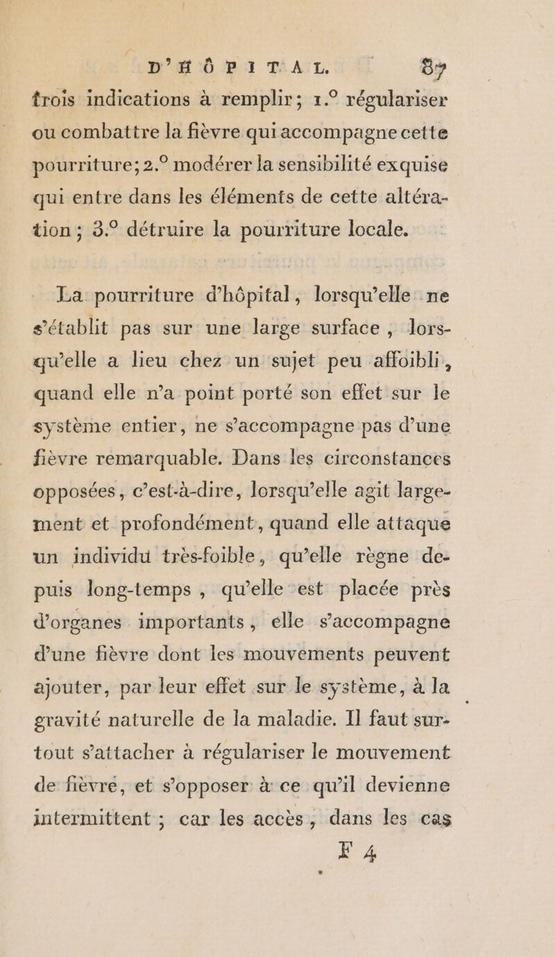 BH ÜMI TAULUS Cy trois indications à remplir; 1.° régulariser ou combattre la fièvre quiaccompagne cette pourriture; 2.° modérer la sensibilité exquise qui entre dans les éléments de cette altéra- tion; 3.° détruire la pourriture locale. La pourriture d'hôpital, lorsqu'elle ne s'établit pas sur une large surface , lors- qu’elle a lieu chez un sujet peu afloibli, quand elle wa point porté son effet sur le système entier, ne s’accompagne pas d’une fièvre remarquable. Dans les circonstances opposées, c’est-à-dire, lorsqu'elle agit large- ment et profondément, quand elle attaque un individu très-foible, qu’elle règne de- puis long-temps , qu’elle est placée près d'organes importants, elle s'accompagne d’une fièvre dont les mouvements peuvent ajouter, par leur effet sur le système, à la gravité naturelle de la maladie. Il faut sur- tout s'attacher à régulariser le mouvement de fièvre, et s'opposer à ce qu'il devienne intermittent ; car les accès , dans les cas