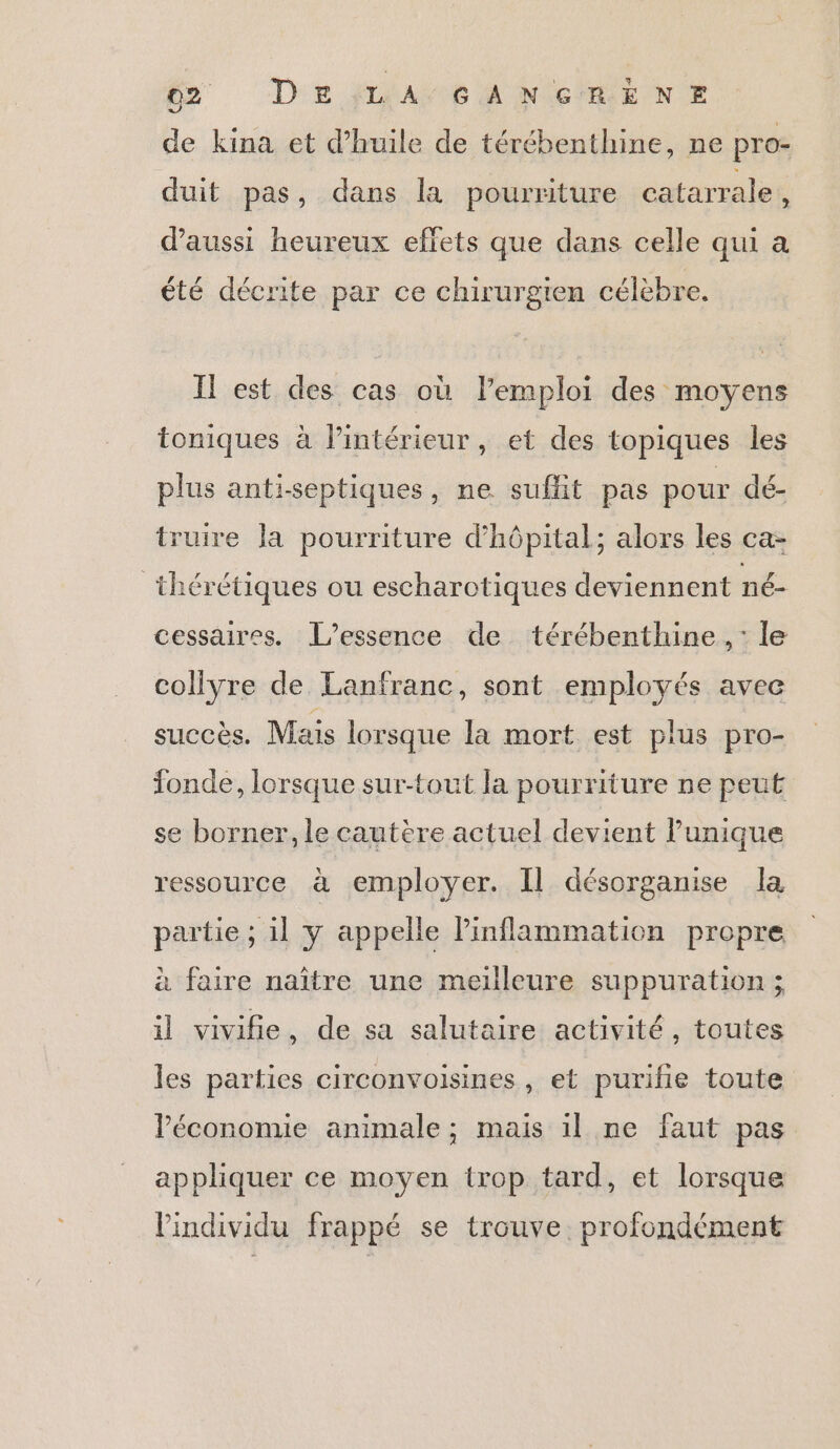 de kina et d'huile de térébenthine, ne pro- duit pas, dans la pourriture catarrale, d'aussi heureux effets que dans celle qui a été décrite par ce chirurgien célèbre. Il est des cas où l’emploi des moyens toniques à l’intérieur, et des topiques les plus anti-septiques, ne suffit pas pour dé- truire la pourriture d'hôpital; alors les ca- thérétiques ou escharotiques deviennent né- cessaires. JL’essence de térébenthine ,: le coliyre de Lanfranc, sont employés avec succès. Mais lorsque la mort est plus pro- fonde, lorsque sur-tout la pourriture ne peut se borner, le cautère actuel devient Punique ressource à employer. Il désorganise la partie ; 11 y appelle Pinflammation propre à faire naître une meilleure suppuration ; il vivifie, de sa salutaire activité, toutes les parties circonvoisines, et purifie toute Péconomie animale ; mais il ne faut pas appliquer ce moyen trop tard, et lorsque l'individu frappé se trouve profondément