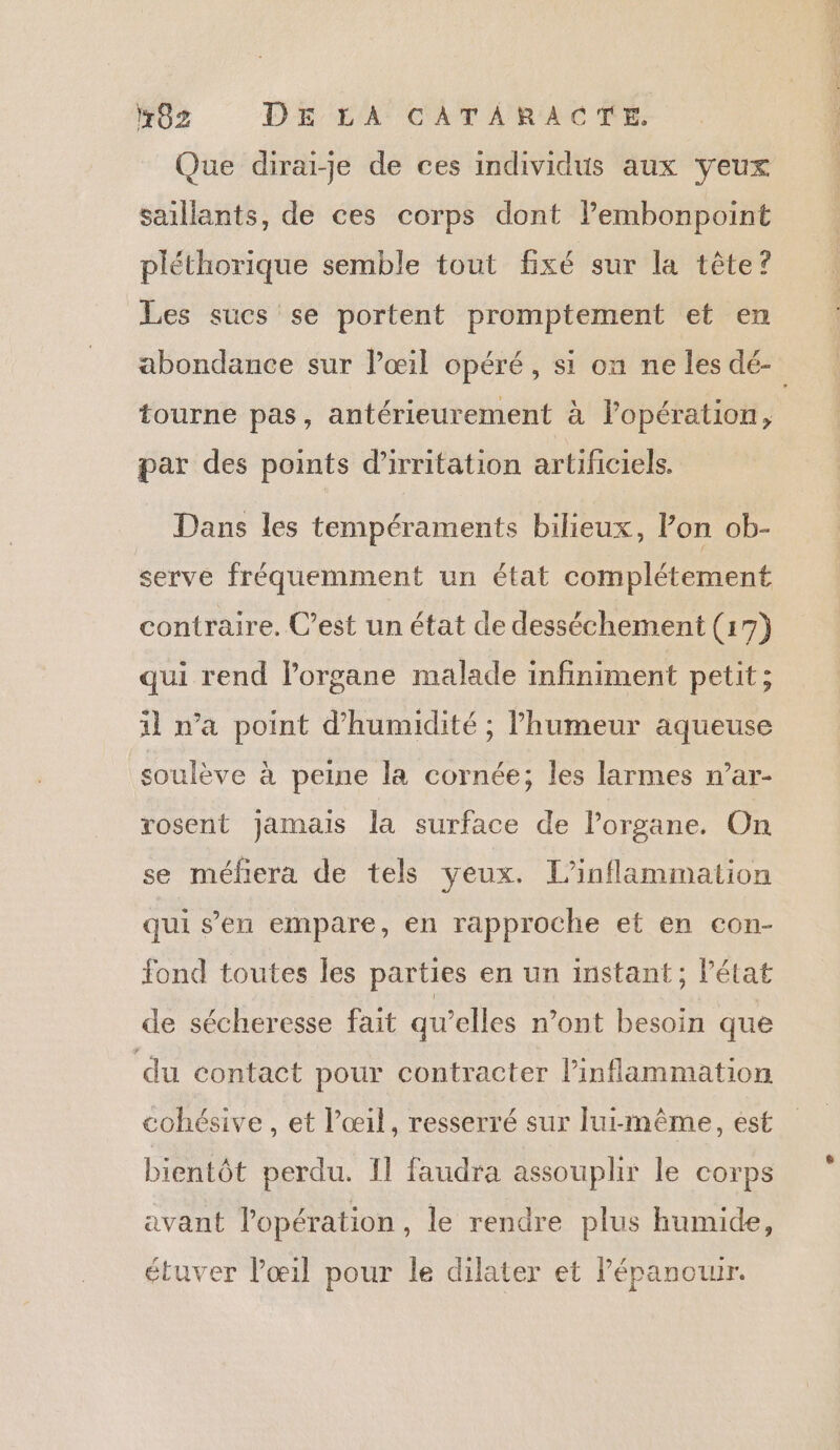 Que dirai-je de ces individus aux yeux saillants, de ces corps dont lPembonpoint pléthorique semble tout fixé sur la tête? Les sucs se portent promptement et en tourne pas, antérieurement à lopération, par des points d’irritation artificiels. Dans les tempéraments bilieux, lon ob- serve fréquemment un état complétement contraire. C’est un état de desséchement (17) qui rend lorgane malade infiniment petit; il n’a point d'humidité ; l'humeur aqueuse soulève à peine la cornée; les larmes n’ar- rosent jamais la surface de Porgane. On se méfiera de tels yeux. L’inflammation qui s’en empare, en rapproche et en con- fond toutes les parties en un instant; l’état de sécheresse fait qu’elles n’ont besoin que du contact pour contracter linflammation cohésive , et l'œil, resserré sur lui-même, est bientôt perdu. Il faudra assouplir le corps avant l'opération , le rendre plus humide, étuver l'œil pour le dilater et lépanouur.