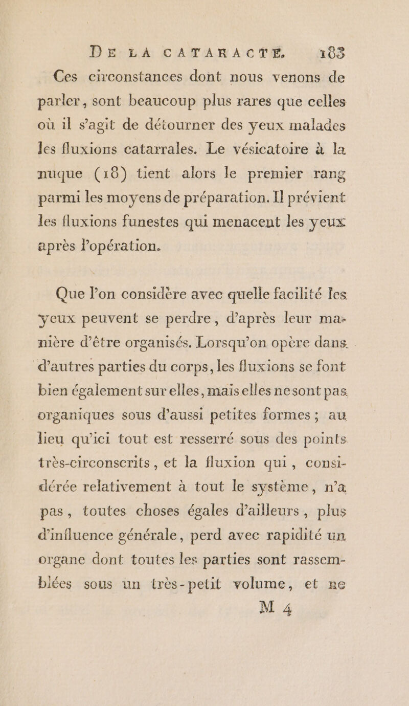 Ces circonstances dont nous venons de parler, sont beaucoup plus rares que celles où 1l s’agit de détourner des yeux malades les fluxions catarrales. Le vésicatoire à la nuque (18) tient alors le premier rang parmi les moyens de préparation. Il prévient les fluxions funestes qui menacent les yeux après opération. Que lon considère avec quelle facilité les yeux peuvent se perdre, d’après leur ma- nière d’être organisés. Lorsqu'on opère dans. d'autres parties du corps, les fluxions se font bien également sur elles, maiselles nesont pas organiques sous d'aussi petites formes; au lieu qu'ici tout est resserré sous des points très-circonscrits , et la fluxion qui, consi- dérée relativement à tout le système, n’a pas, toutes choses égales d’ailleurs, plus d'influence générale, perd avec rapidité un organe dont toutes les parties sont rassem- biées sous un très-petit volume, et ne M 4