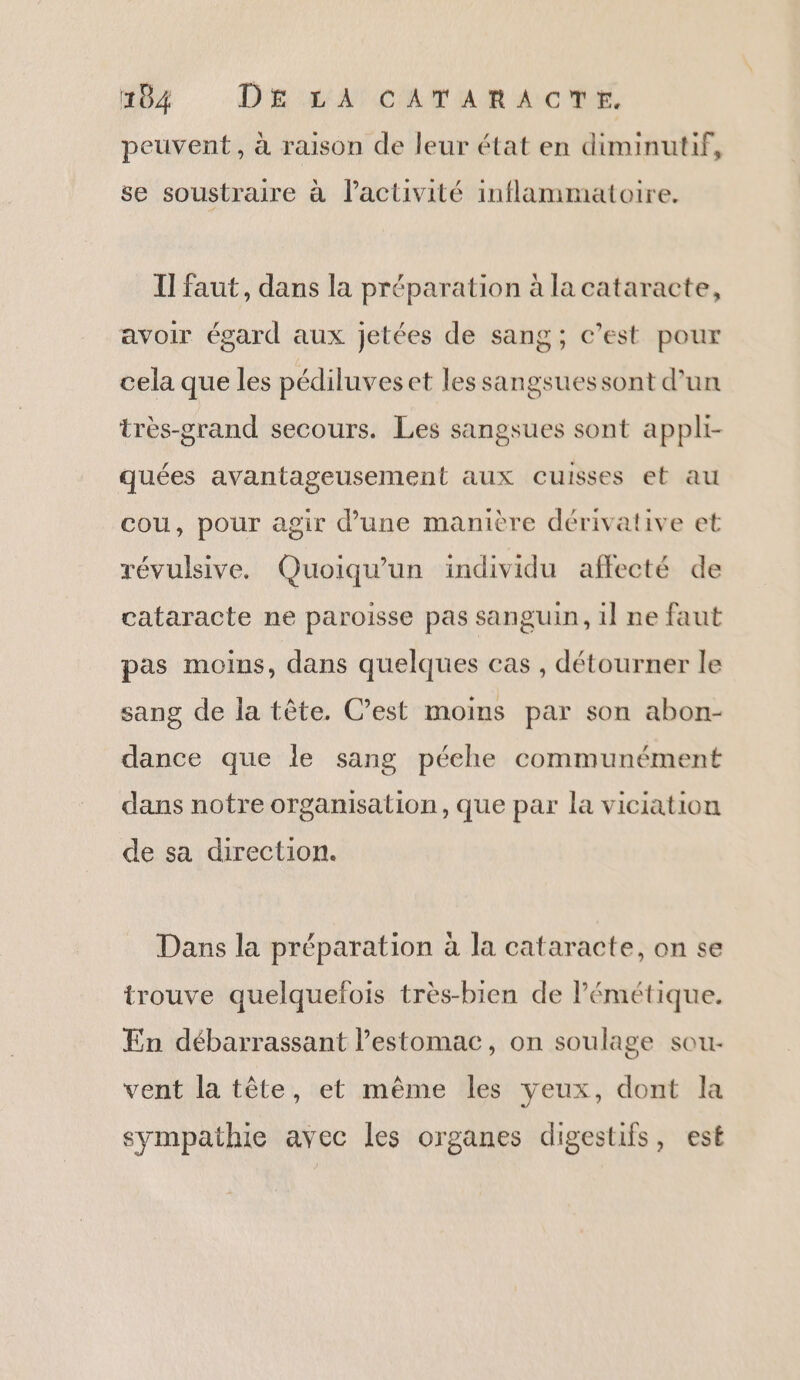 peuvent, à raison de leur état en diminutif, se soustraire à l’activité inflammatoire. Il faut, dans la préparation à la cataracte, avoir égard aux jetées de sang; c’est pour cela que les pédiluveset les sangsuessont d’un très-grand secours. Les sangsues sont appli- quées avantageusement aux cuisses et au cou, pour agir d’une manière dérivative et révulsive. Quoiqu'un individu affecté de cataracte ne paroisse pas sanguin, il ne faut pas moins, dans quelques cas , détourner le sang de la tête. C’est moins par son abon- dance que le sang péehe communément dans notre organisation, que par la viciation de sa direction. Dans la préparation à la cataracte, on se trouve quelquefois très-bien de Pémétique. En débarrassant l'estomac, on soulage sou- vent la tête, et même les yeux, dont la sympathie avec les organes digestifs, est
