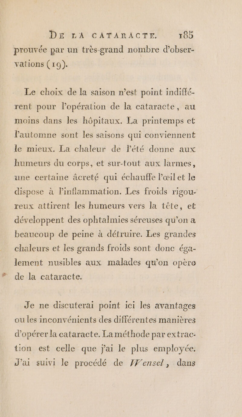 DTA EL UE ACTE 10 prouvée par un très-grand nombre d’obser- vations (19). Le choix de la saison n’est point indiffé- rent pour l'opération de la cataracte, au moins dans les hôpitaux. La printemps et lPautomne sont les saisons qui conviennent le mieux. La chaleur de lété donne aux humeurs du corps, et sur-tout aux larmes, une certaine âcreté qui échauffe Pœil et le dispose à linflammation. Les froids rigou- reux attirent les humeurs vers la tête, et développent des ophtalmies séreuses qu’on a beaucoup de peine à détruire. Les grandes chaleurs et les grands froids sont donc éga- lement nusibles aux malades qu’on opère de la cataracte. Je ne discuterai point ici les avantages ou les inconvénients des différentes manières d’opérer la cataracte. La méthode par extrac- tion est celle que jai le plus employée. J'ai suivi le procédé de YF'ensel, dans