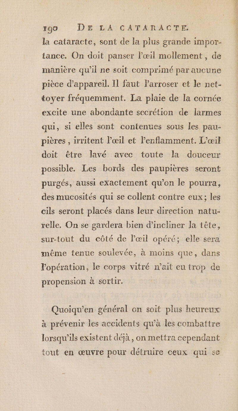 la cataracte, sont de la plus grande impor- tance. On doit panser l'œil mollement , de manière qu’il ne soit comprimé par aucune pièce d'appareil. Il faut Farroser et le net- toyer fréquemment. La plaie de la cornée excite une abondante secrétion de larmes qui, si elles sont contenues sous les pau- pières , 1rritent loœil et l’enflamment. L’œil doit être lavé avec toute la douceur possible. Les bords des paupières seront purgés, aussi exactement qu’on le pourra, des mucosités qui se collent contre eux; les cils seront placés dans leur direction natu- relle. On se gardera bien d’incliner la tête, sur-tout du côté de lœil opéré; elle sera même tenue soulevée, à moins que, dans Vopération, le corps vitré n'ait eu trop de propension à sortir. Quoiqu’en général on soit plus heureux à prévenir les accidents qu’à les combattre lorsqu'ils existent déjà, on mettra cependant tout en œuvre pour détruire ceux qui se