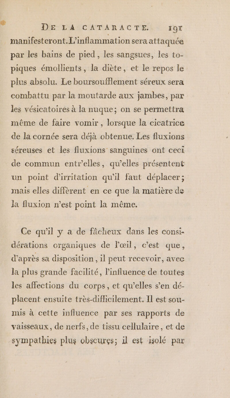 manifesteront.L’inflammation sera attaquée par les bains de pied , les sangsues, les to- piques émollients, la diète, et le repos le plus absolu. Le boursoufflement séreux sera combattu par la moutarde aux jambes, par les vésicatoires à la nuque; on se permettra même de faire vomir, lorsque la cicatrice de la cornée sera déjà obtenue, Les fluxions séreuses et les fluxions sanguines ont ceci de commun entrelles, qu’elles présentent un point d'irritation qu’il faut déplacer; mais elles diffèrent en ce que la matière de ja fluxion n’est point la même. Ce qu'il y a de fâcheux dans les consi- dérations organiques de lœil, c’est que, d’après sa disposition , il peut recevoir, avec la plus grande facilité, influence de toutes les affections du corps, et qu’elles s’en dé- placent ensuite très-difficilement. Il est sou- mis à cette influence par ses rapports de vaisseaux, de nerfs, de tissu cellulaire, et de sympathies plus obscures; il est isolé par