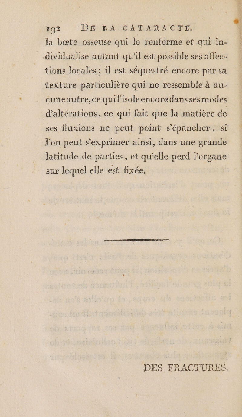 ro2 Dé: tA:c AM ARACER la bœte osseuse qui le renferme et qui in- dividualise autant qu’il est possible ses affec- tions locales ; 1l est séquestré encore par sa texture particulière qui ne ressemble à au- cuneautre, ce qui lisoleencoredanssesmodes d'altérations, ce qui fait que la matière de ses fluxions ne peut point s’'épancher, si Von peut s'exprimer ainsi, dans une grande latitude de parties, et qu’elle perd Porgane sur lequel elle est fixée, DES FRACTURES.