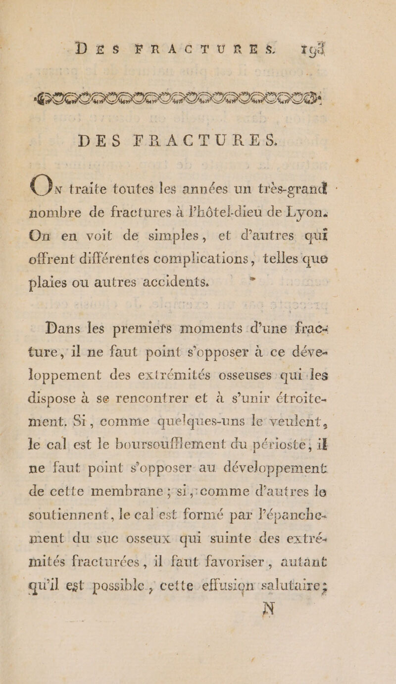 CODEC O DES FRACTURES. Ox traite toutes les années un très-grand : nombre de fractures à Phôtel-dieu de Lyon. _ On en voit de simples, et d’autres qui offrent différentes complications, telles que plaies ou autres accidents. ë Dans les premiers moments d’une frac: ture, il ne faut point s'opposer à ce déve- loppement des extrémités osseuses qui les dispose à se rencontrer et à s’unir étroite. ment, Si, comme quelques-uns le veulent, le cal est le boursoufflement du périoste ; i pe faut point s’opposer au développement de cette membrane ; si,;:comme d’autres le soutiennent, le cal est formé par l’épanche- ment du suc osseux qui suinte des extré- mités fracturées, il faut favoriser, autant qu'il est passible, cette effusion salutaire; N