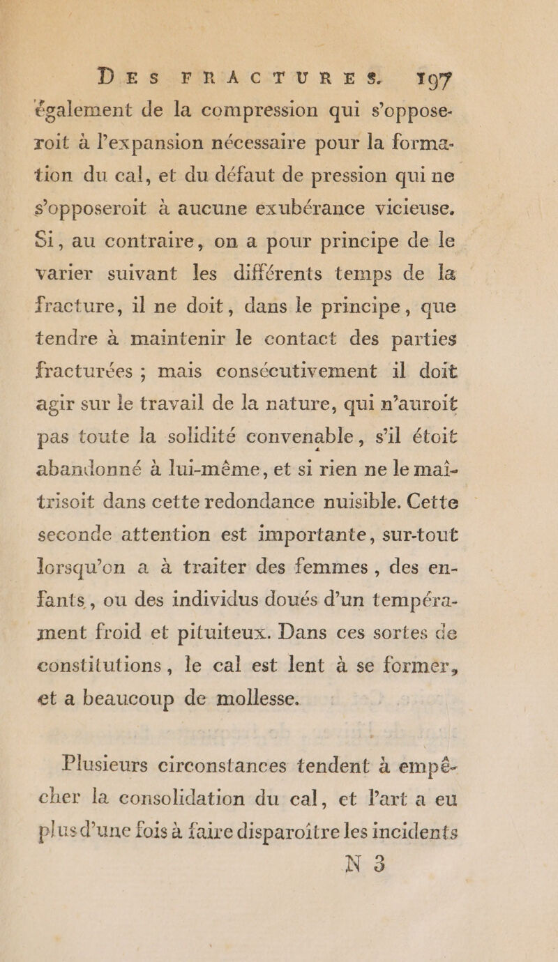 également de la compression qui s’oppose- roit à lexpansion nécessaire pour la forma- tion du cal, et du défaut de pression qui ne | s’opposeroit à aucune exubérance vicieuse. Si, au contraire, on a pour principe de le varier suivant les différents temps de a Fracture, il ne doit, dans le principe, que tendre à maïntenir le contact des parties fracturées ; mais consécutivement il doit agir sur le travail de la nature, qui n’auroit pas toute la solidité convenable, sil étoit abandonné à lui-même, et si rien ne le maï- trisoit dans cette redondance nuisible. Cette seconde attention est importante, sur-tout lorsqu'on a à traiter des femmes, des en- Fants, ou des individus doués d’un tempéra- ment froid et pituiteux. Dans ces sortes de constitutions, le cal est lent à se former, et a beaucoup de mollesse. Plusieurs circonstances tendent à empèê- cher la consolidation du cal, et Part a eu plus d’une fois à faire disparoître les incidents Nr à