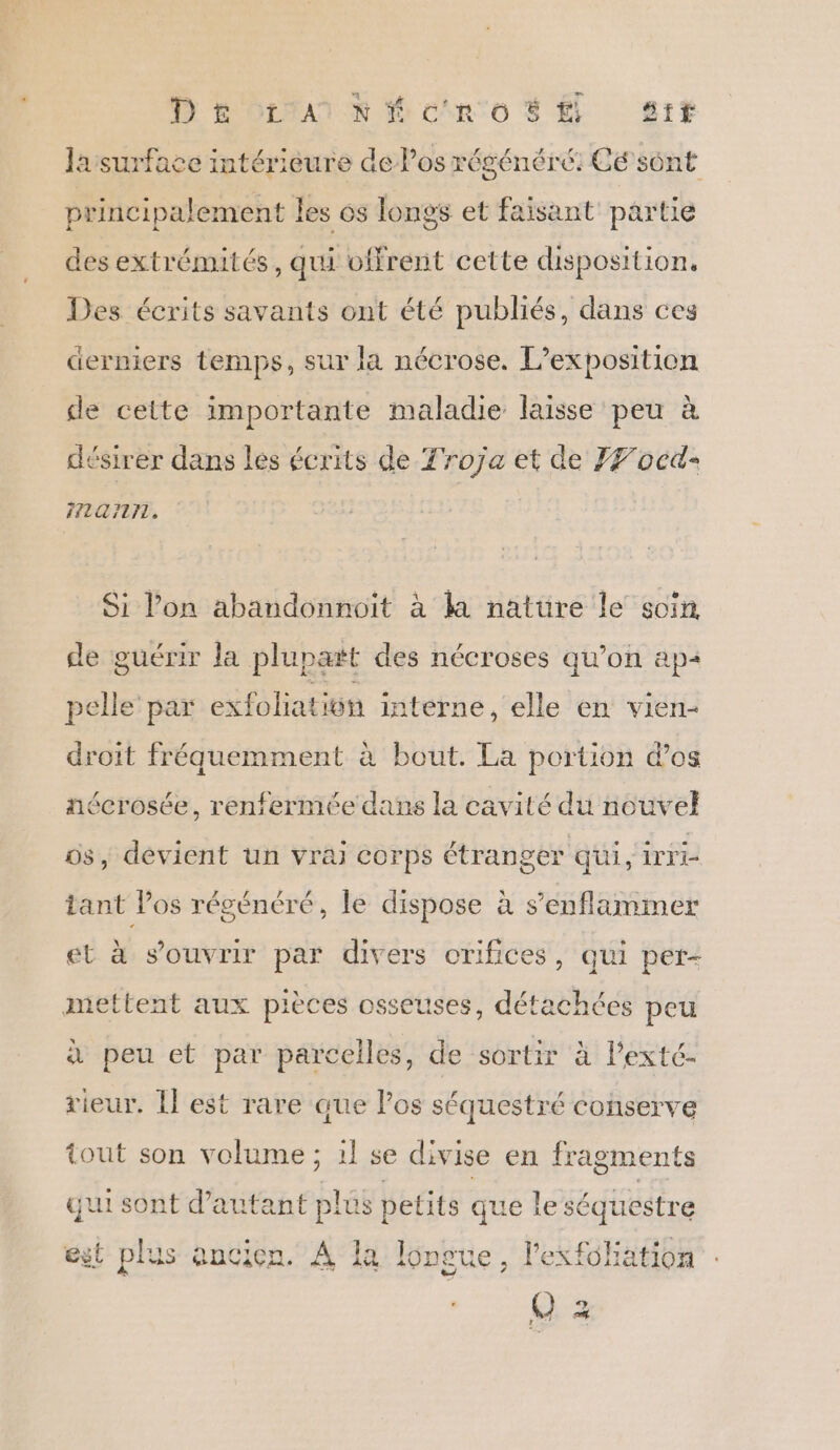 D &amp; OEtA1 N ficin'o $ É sr# lasurface intérièure de los régénéré: Ce sônt principalement les os longs et faisant partie des extrémités, qui offrent cette disposition. Des écrits savants ont été publiés, dans ces derniers temps, sur la nécrose. L'exposition de cette importante maladie laisse peu à désirer dans les écrits de Troja et de JF ocd- F7107LTL, Si l’on abandonnoit à la natüre le soin de guérir la plupart des nécroses qu’on ap« pelle’ par exfoliatiôn interne, elle en vien- droit fréquemment à bout. La portion dos ñécrosée, renfermée dans la cavité du nouvel os, devient un vrai corps étranger qui, Write tant Pos régénéré, le dispose à s’enflammer et à s'ouvrir par divers orifices, qui per- mettent aux pièces osseuses, détachées peu à peu et par parcelles, de sortir à Pexté- rieur. Il est rare que los séquestré conserve tout son volume ; 1! se divise en fragments qui sont Sn plus s petits que le séquestre est plus ancien. À la longue, l’exfohation () 3 r