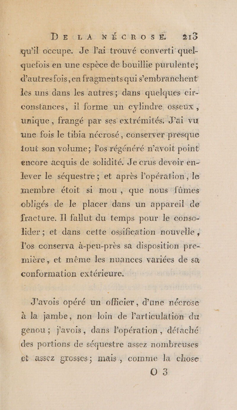 qu’il occupe. Je Jai trouvé converti quel- quelois en une espèce de bouillie purulénte; dautresfois,en fragments qui sembranchent les uns dans les autres; dans quelques cir- constances, 11 forme un cylindre osseux, unique , frangé par ses extrémités. J'ai vu uue fois le tibia nécrosé, conserver presque tout son volume; los régénéré n’avoit point encore acquis de solidité. Je crus devoir en- lever le séquestre; et après l’opération, le membre étoit si mou, que nous fûmes obligés de le placer dans un appareil de fracture. Il fallut du temps pour le conso- lider ; et dans cette ossification nouvelle, Vos conserva à-peu-près sa disposition pre- mière, et même les nuances variées de sa conformation extérieure. J’avois opéré un officier, d’une nécrose à la jambe, non loin de Particulation du genou; javois, dans Popération, détaché des portions de séquestre assez nombreuses ct assez grosses; mais, comme la chose O 3