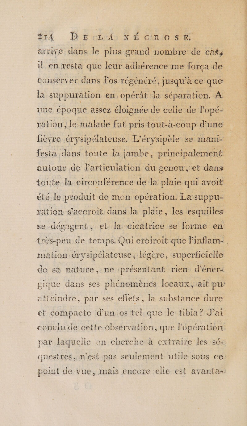 arrive dans le plus grand nombre de caf, il en resta que leur adhérence me forca de conserver dans los régénéré, jusqu'à ce que la suppuration en opérât la séparation. À une époque assez éloignée de celle de l’opé- ration, le malade fat pris tout-à-coup d’une fièvre érysipélateuse. L'érysipèle se manr- autour de Particulation du genou, et dans toute la circonférence de la plaie qui avoit été le produit de mon opération. La sUPpUu- xätion s'accroit dans la plaie, les esquilles se-dégagent, et la cicatrice se forme en mation érysiptlateuse, légère, ‘superficielle de sà nature, ne présentant rien, d’éner- gique dans ses phénomènes locaux; ait pu atteindre, par ses eflets, la substance dure et compacte d’un.os tel que le tibia? Par conclu de cette observation, que Popération par laquelle on cherche à extraire les sé- questres, n'est pas seulement utile sous ce point de vue, mais encore elle est avanta= FA EN