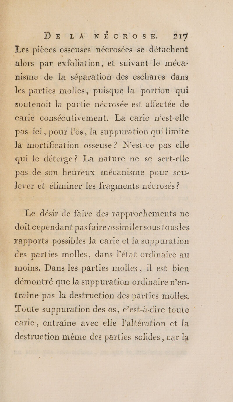 Les pièces osseuses nécrosées se détachent alors par exfoliation, et suivant le méca- nisme de la séparation des eschares dans les parties molles, puisque la portion qui soutenoit la partie nécrosée est affectée de carie consécutivement. La carie n’est-elle pas ici, pour los, la suppuration qui limite la mortification osseuse ? N'est-ce pas elle qui le déterge ? La nature ne se sert-elle pas de son heureux mécanisme pour sou- lever et éliminer les fragments nécrosés? Le désir de faire des rapprochements ne doit cependant pasfaire assimiler sous tousles rapports possibles Ja carie et la suppuration des parties molles, dans l’état ordinaire au moins. Dans les parties molles, il est bien démontré que la suppuration ordinaire n’en- traine pas la destruction des parties molles. Toute suppuration des os, c’est-à-dire toute : carie, entraîne avec elle l’altération et la destruction même des parties solides, car la
