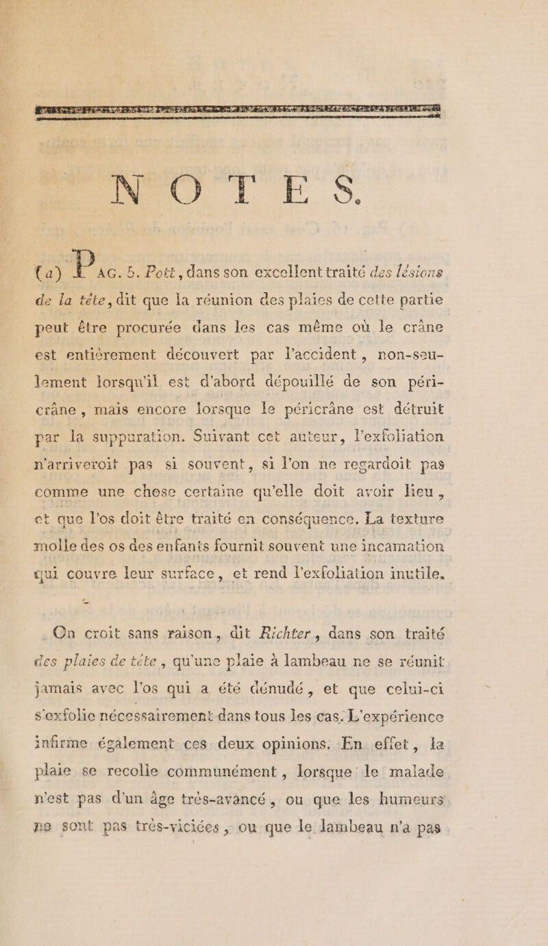 (a) 2 Bb. Pott, dans son excellent traité des lésions de la téle, dit que la réunion des plaies de cette partie peut être procurée dans les cas mème où le crâne est enticrement découvert par l'accident, non-sau- lement lorsqu'il est d’abord dépouillé de son péri- crâne , mais encore lorsque le péricrâne est détruit par la suppuration. Suivant cet auteur, l’exfoliation n'arriveroit pas si souvent, si l'on ne regardoit pas comme une chose certaine qu'elle doit avoir lieu, et que l'os doit être traité en conséquence. La texture molle des os des enfants fournit souvent une incamation qui couvre leur surface, et rend l’exfoliation inutile. « . On croit sans raison, dit R'chter, dans son traité des plaies de tête, qu'une plaie à lambeau ne se réunit jamais avec l'os qui a été Génudé, et que celui-ci s'exfolie nécessairement dans tous les cas. L'expérience infirme également ces deux opinions. En effet, la plaie se recolle communément, lorsque le malade n'est pas d'un âge très-avancé, ou que les humeurs ne sont pas trés-vicices ; ou que le lambeau n’a pas