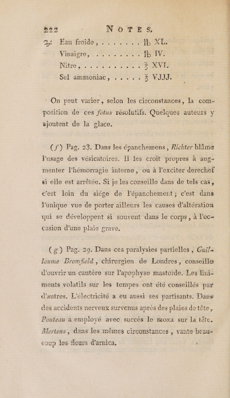 252 | NOTES, 22 Fan froides er PARTIE KE Vindigre,”: NS SR OMErEE NGC PR RO PRE V SÉF ARMONIAC TR ET SE k# ‘ On peut varier, selon les circonstances, la com- position de ces fotus résolutifs. Quelques auteurs y ajoutent de la glace, (f) Pag. 23. Dans les épanchemens, Richter blime l'usage des vésicatoires. Il les croit propres à aug- menter J'hémorragie interne, ou à l'exciter derechef si elle est arrêtée. Si je les conseille dans de tels cas, c'est loin du siége de l’épanchement ; c’est dans l'unique vue de porter aïlleurs les causes d’altération qui se développent si souvent dans le corps, à l’oc- casion d’une plaie grave. (g) Pag. 29. Dans ces paralysies partielles , Guif= laume Bromfeld , chirurgien de Londres, conseille d'ouvrir un cautère sur l’apophyse mastoide. Les Enr ments volatils sur les tempes ont été conseillés par d’autres. L'électricité a eu aussi ses partisants. Dans des accidents nerveux survenus après des plaies detête, Pouteau a employé avec succès le moxa sur la iète. Blertens , dans les mêmes circonstances , vante beau coup les fleurs d’arnica, ,