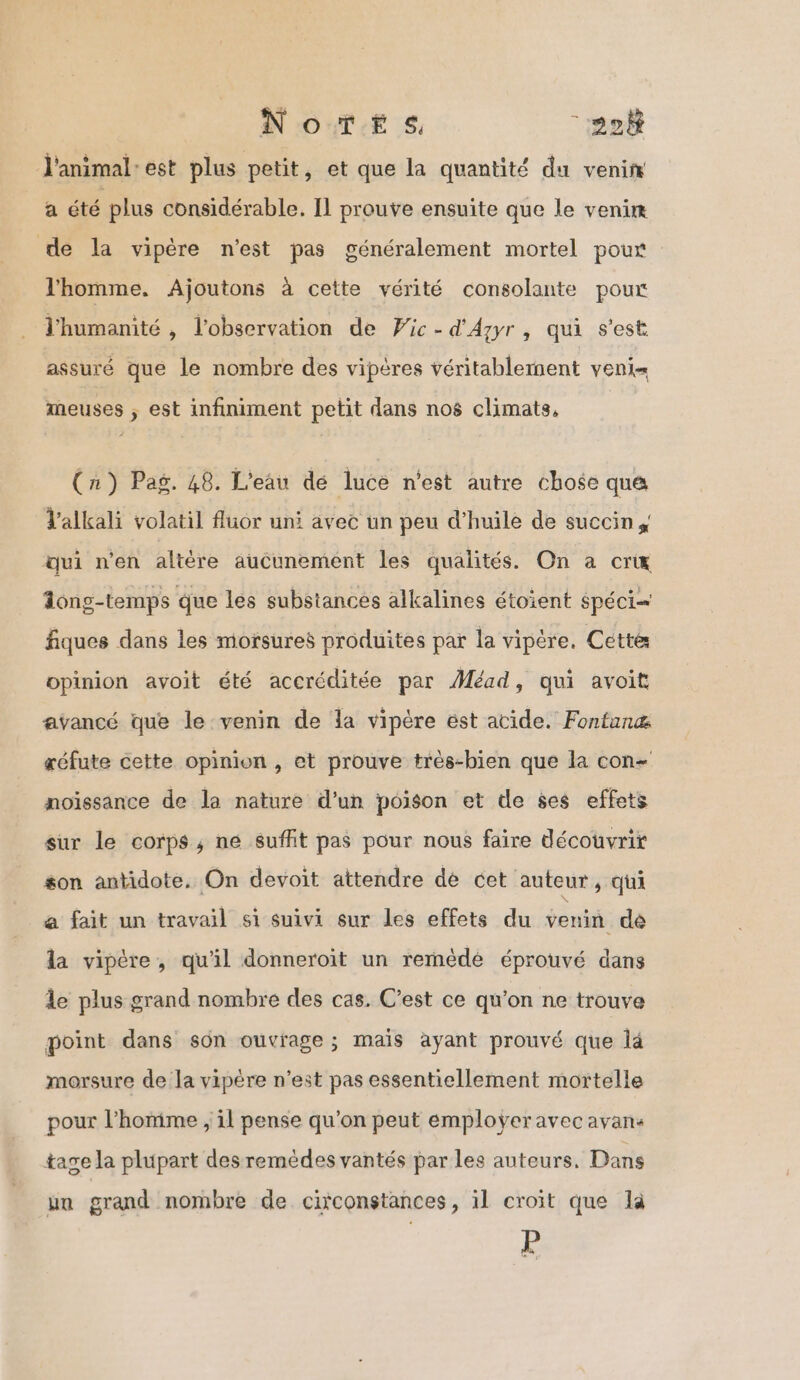 NoïTe#s, “228 l'animal-est plus petit, et que la quantité du venin a été plus considérable. Il prouve ensuite que le venim de la vipère n'est pas généralement mortel pour l'homme. Ajoutons à cette vérité consolante pour l'humanité , l'observation de Wic-d'Azyr , qui s’est assuré que le nombre des vipères véritablement veni= meuses ; est infiniment petit dans nos climats, (n) Pag. 48. L'eau dé luce n’est autre chose que Valkali volatil fluor uni avec un peu d'huile de succins qui n'en altère aucunement les qualités. On a cri ong-temps que les substances alkalines étoient spéci= fiques dans les morsures produites par la vipére. Cette opinion avoit été accréditée par Méad, qui avoit avancé que le venin de la vipère est acide. Fontanæ réfute cette opinion , et prouve trés-bien que la con- noïssance de la nature d’un poison et de ses effets sur le corps; ne suffit pas pour nous faire découvrit son antidote. On devoit attendre dé cet auteur, qui a fait un travail si suivi sur les effets du venin dé la vipère, qu'il donneroït un remédé éprouvé dans le plus grand nombre des cas. C’est ce qu'on ne trouve point dans sôn ouvrage ; mais ayant prouvé que là morsure de la vipére n’est pas essentiellement mortelle pour l’homime , il pense qu’on peut emploÿeravec avans tage la plupart des remèdes vantés par les auteurs. Dans un grand nombre de circonstances, il croit que la P
