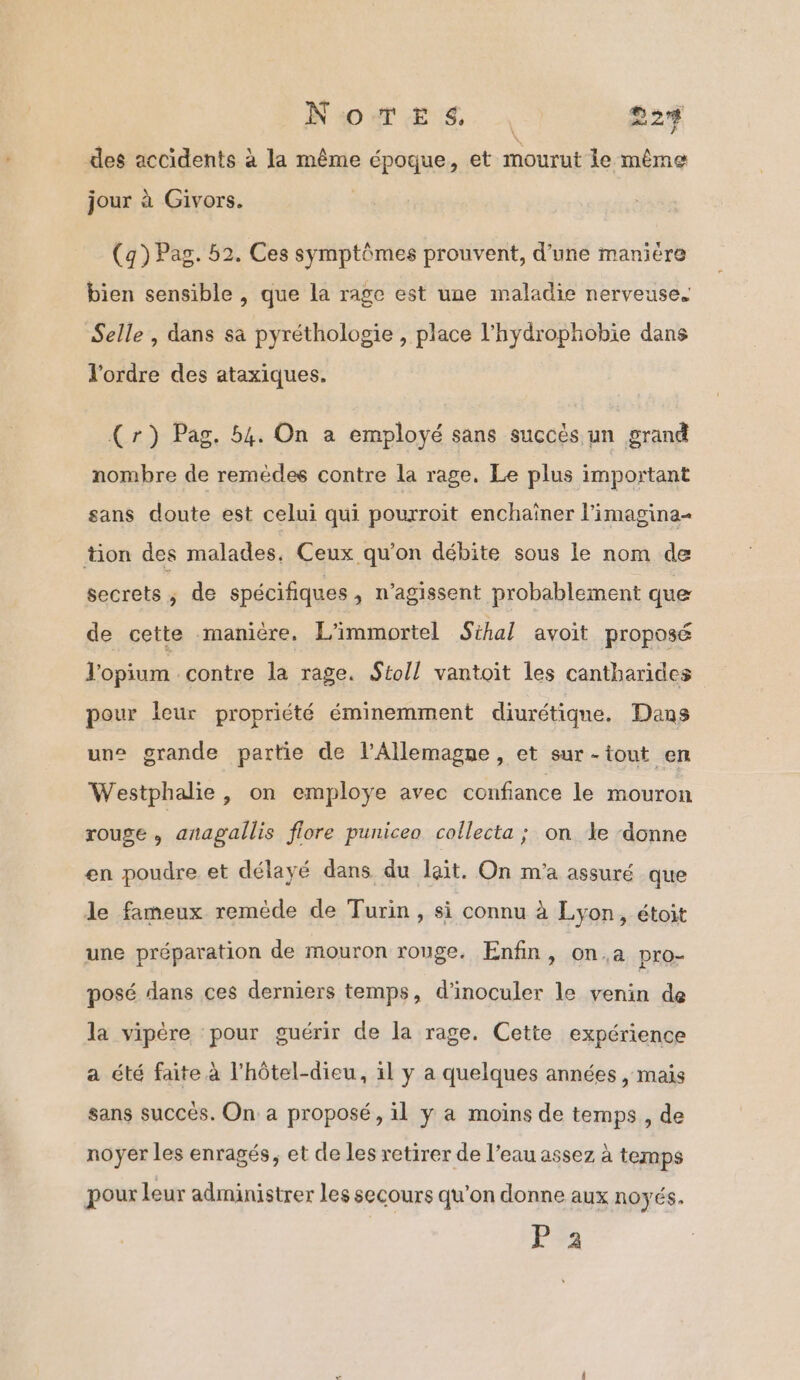 NOTE TL. 22% des accidents à la même époque, et mourut le même jour à Givors. (q) Pag. 52. Ces symptômes prouvent, d’une manière bien sensible , que la rage est une maladie nerveuse. Selle , dans sa pyréthologie , place l’hydrophobie dans l'ordre des ataxiques. (r) Pag. 54. On a employé sans succès un grand nombre de remèdes contre la rage. Le plus important sans doute est celui qui pourroït enchaïner l’imagina- tion des malades, Ceux qu'on débite sous le nom de secrets, de spécifiques, n’agissent probablement que de cette manière. L'immortel Sihal avoit proposé l'opium contre la rage. Stoll vantoït les cantharides pour leur propriété éminemment diurétique. Dans une grande partie de l'Allemagne, et sur-tout en Westphalie , on employe avec confiance le mouron rouge , anagallis flore puniceo collecta ; on le ‘donne en poudre et délayé dans du lait. On m'a assuré que le fameux remède de Turin, si connu à Lyon, étoit une préparation de mouron rouge. Enfin, on.,a pro- posé dans ces derniers temps, d’inoculer le venin de la vipère pour guérir de la rage. Cette expérience a été faite à l’hôtel-dieu, il y a quelques années , mais sans succès. On: a proposé, il y a moins de temps , de noyer les enragés, et de les retirer de l’eau assez à temps pour leur administrer les secours qu’on donne aux noyés. Pa