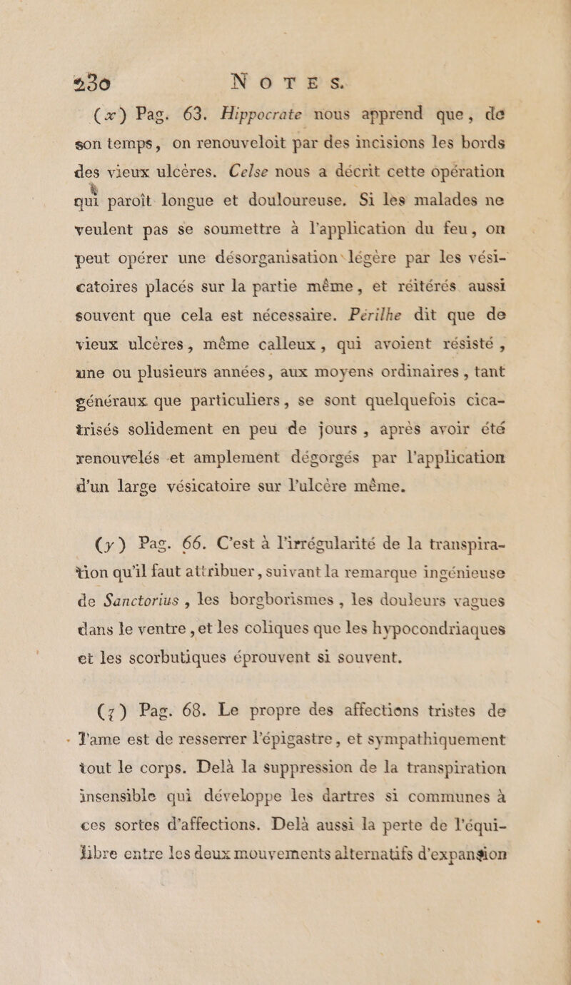 + (x) Pag. 63. Hippocrate nous apprend que, de son temps, on renouveloit par des incisions les bords des vieux ulcères. Celse nous a décrit cette opération qu paroît longue et douloureuse. Si les malades ne veulent pas se soumettre à l'application du feu, on catoïres placés sur la partie même, et réitérés aussi souvent que cela est nécessaire. Perilhe dit que de vieux ulcères, même calleux, qui avoient résisté , une ou plusieurs années, aux moyens ordinaires , tant généraux que particuliers, se sont quelquefois cica- trisés solidement en peu de jours, après avoir été renouvelés et amplement dégorgés par l'application d’un large vésicatoire sur l’ulcère même. (y) Pag. 66. C'est à l'irrégularité de la transpira- tion qu'il faut attribuer , suivant la remarque ingénieuse de Sanctorius , les borgborismes , les douleurs vagues dans le ventre ,et les coliques que les hypocondriaques et les scorbutiques éprouvent si souvent. (z) Pag. 68. Le propre des affections tristes de J'ame est de resserrer l'épigastre, et sympathiquement tout le corps. Delà la suppression de la transpiration insensible qui développe les dartres si communes à ces sortes d’affections. Delà aussi la perte de l'équi- libre entre les deux mouvements alternatifs d'expangon PPT NT CT RL IO RE J,