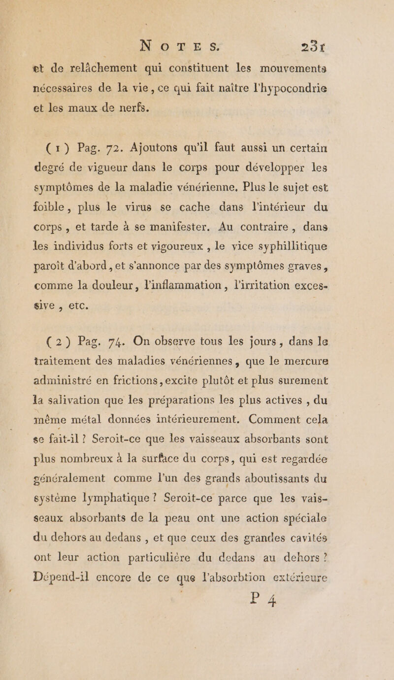 et de relâchement qui constituent les mouvements nécessaires de la vie, ce qui fait naître l'hypocondrie et les maux de nerfs. (1) Pag. 72. Ajoutons qu'il faut aussi un certain degré de vigueur dans le corps pour développer les symptômes de la maladie vénérienne, Plus le sujet est foible , plus le virus se cache dans l’intérieur du corps , et tarde à se manifester. Au contraire, dans les individus forts et vigoureux , le vice syphillitique paroît d’abord, et s'annonce par des symptômes graves, comme la douleur, l'inflammation, l'irritation exces- sive , etc. (2) Pag. 74. On observe tous les jours, dans le traitement des maladies vénériennes, que le mercure administré en frictions ,excite plutôt et plus surement la salivation que les préparations les plus actives , du même métal données intérieurement. Comment cela se fait-il ? Seroit-ce que les vaisseaux absorbants sont plus nombreux à la surface du corps, qui est regardée généralement comme l’un des grands aboutissants du système lymphatique? Seroïit-ce parce que les vais- sceaux absorbants de la peau ont une action spéciale du dehors au dedans , et que ceux des grandes cavités ont leur action particulière du dedans au dehors ? Dépend-il encore de ce que l’absorbtion extérieure P 4