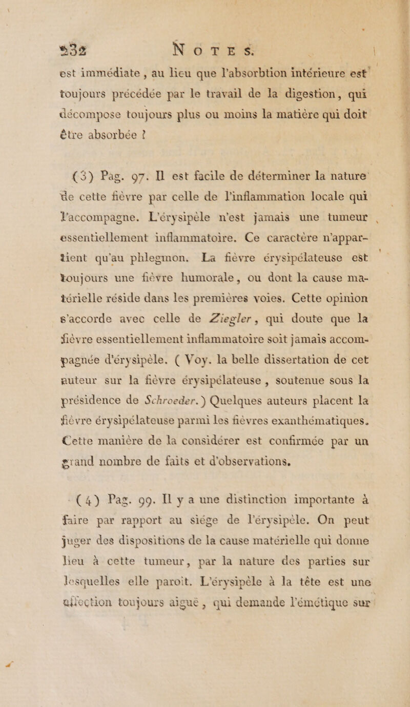 s32 NoTEs. : est immédiate , au lieu que l'absorbtion intérieure est | toujours précédée par le travail de la digestion, qui décompose toujours plus ou moins la matière qui doit être absorbée ? (5) Pag. 07. Il est facile de déterminer la nature te cette fièvre par celle de l'inflammation locale qui Faccompagne. L'érysipèle n'est jamais une tumeur essentiellement inflammatoire. Ce caractère n’appar- tient qu'au phlegmon. La fièvre érysipélateuse est toujours une fièvre humorale, ou dont la cause ma- iérielle réside dans les premières voies. Cette opinion s'accorde avec celle de Ziegler, qui doute que la fièvre essentiellement inflammatoire soit jamais accom- pagnée d'érysipèle. ( Voy. la belle dissertation de cet auteur sur la fièvre érysipélateuse , soutenue sous la présidence de Schroeder.) Quelques auteurs placent la fièvre érysipélateuse parmi Les fièvres exanthématiques. Cette manière de la considérer est confirmée par un grand nombre de faits et d'observations. (4) Pag. 99. Il y a une distinction importante à faire par rapport au siège de l'érysipèle. On peut juger des dispositions de la cause matérielle qui donne lieu à cette tumeur, par la nature des parties sur lesquelles elle paroit. L'érysipèle à la tête est une afiection toujours aiguë, qui demande l'émétique sur