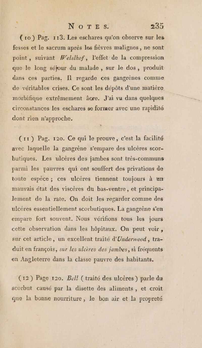 (ro) Pag. 113. Les eschares qu'on observe sur les fesses et le sacrum après les fièvres malignes, ne sont point, suivant Welslhof, l'effet de la compression que le long séjour du malade , sur le dos, produit dans ces parties. IL regarde ces gangrènes comme de véritables crises. Ce sont Les dépôts d’une matière morbifique extrêmement âcre. J'ai vu dans quelques circonstances les eschares se former avec une rapidité dont rien n’approche. (11) Pag. 120. Ce qui le prouve, c’est la facilité avec laquelle la gangrène s'empare des ulcères scor- butiques. Les ulcères des jambes sont très-communs parmi les pauvres qui ont souffert des privations de toute espèce; ces ulcères tiennent toujours à un mauvais état des viscères du bas-ventre, et principa- lement de la rate, On doit les regarder comme des ulcères essentiellement scorbutiques. La gangrène s’en empare fort souvent. Nous vérifions tous les jours cette observation dans les hôpitaux. On peut voir, sur cet article, un excellent traité d'Underwood , tra- duit en françois, sur les ulcères des jambes, si fréquents en Angleterre dans la classe pauvre des habitants. (12) Page 120. Bell (traité des ulcères ) parle du scorbut causé par la disette des aliments, et croit que la bonne nourriture, le bon air et la propreté
