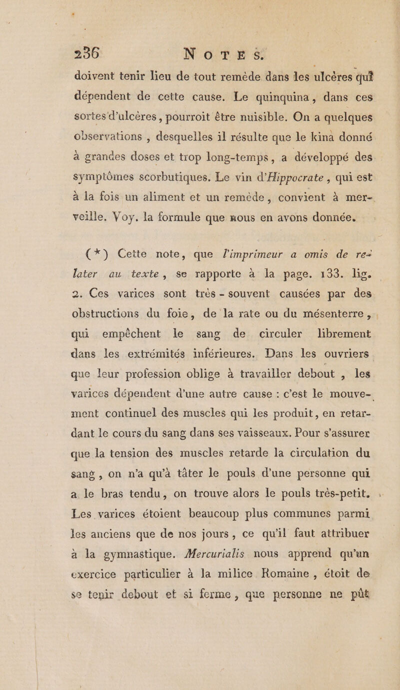 doivent tenir lieu de tout remède dans les ulcères qu dépendent de cette cause. Le quinquina, dans ces sortes d’ulcères , pourroit être nuisible. On a quelques observations , desquelles il résulte que le kina donné à grandes doses et trop long-temps, a développé des Symptômes scorbutiques. Le vin d'Hippocrate , qui est à la fois un aliment et un remède, convient à mer- veille. Voy. la formule que Hous en avons donnée. (x) Cette note, que l'imprimeur a omis de re: later au texte, Se rapporte à la page. 133. lis. 2. Ces varices sont très - souvent causées par des obstructions du foie, de la rate ou du mésenterre, qui empêchent le sang de circuler librement dans les extrémités inférieures. Dans les ouvriers que leur profession oblige à travailler debout , les varices dépendent d’une autre cause : c’est le mouve- ment continuel des muscles qui les produit, en retar- dant le cours du sang dans ses vaisseaux. Pour s'assurer que la tension des muscles retarde la circulation du sang , on n’a qu’à tâter le pouls d’une personne qui a le bras tendu, on trouve alors le pouls très-petit. Les varices étoient beaucoup plus communes parmi les anciens que de nos jours, ce qu'il faut attribuer à la gymnastique. Mercurialis nous apprend qu’un exercice particulier à la milice Romaine, étoit de se tenir debout et si ferme, que personne ne püt
