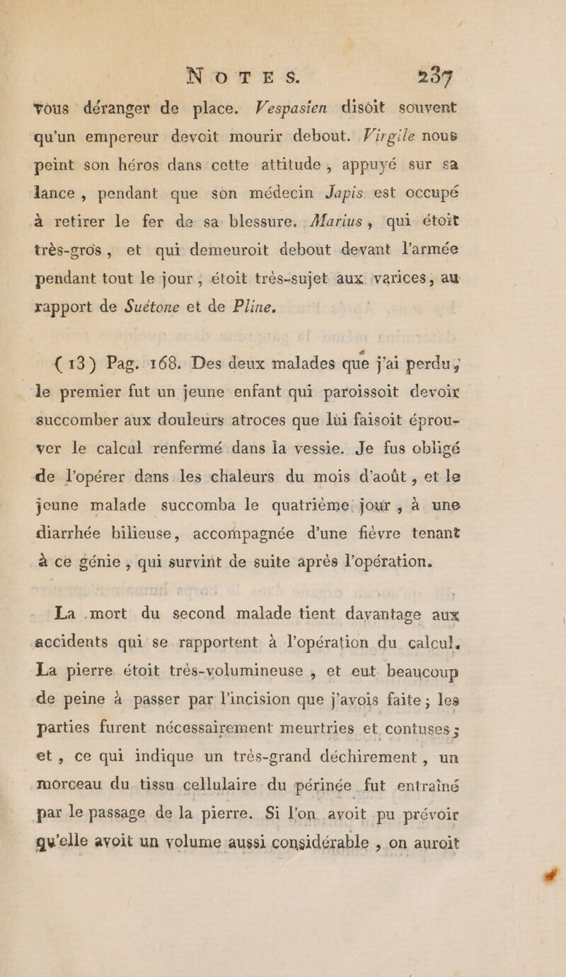 vous déranger de place. Vespasien disoit souvent qu'un empereur devoit mourir debout. Virgile nous peint son héros dans cette attitude , appuyé sur sa lance , pendant que son médecin Japis est occupé à retirer le fer de sa blessure. Marius, qui étoit très-gros, et qui demeuroit debout devant l’armée pendant tout le jour, étoit très-sujet aux varices, au rapport de Suétone et de Pline. (13) Pag. 168. Des deux malades que j'ai perdu, le premier fut un jeune enfant qui paroissoit devoir succomber aux douleurs atroces que lui faisoit éprou- ver le calcul renfermé dans la vessie. Je fus obligé de l'opérer dans les chaleurs du mois d'août , et le jeune malade succomba le quatrième: jour , à une diarrhée bilieuse, accompagnée d’une fièvre tenant à ce génie , qui survint de suite aprés l'opération. La mort du second malade tient dayantage aux accidents qui se rapportent à l'opération du calcul, La pierre étoit très-volumineuse , et eut. beaucoup de peine à passer par l’incision que j'avois faite ; les parties furent nécessairement meurtries et contuses ; et, ce qui indique un très-grand déchirement , un morceau du tissu cellulaire du périnée fut entraîné par le passage de la pierre... $i lon avoit pu prévoir gy'elle avoit un volume aussi considérable , on auroit